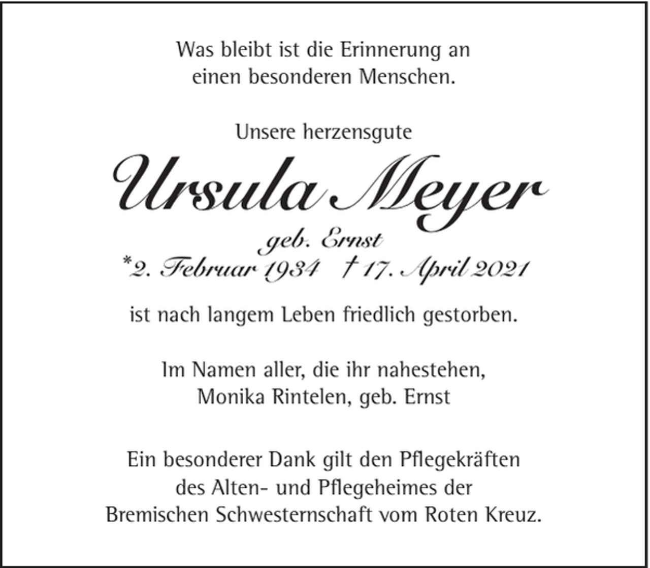 <p>Was bleibt ist die Erinnerung an<br />einen besonderen Menschen.<br />Unsere herzensgute</p><p>Ursula Meyer<br />geb. Ernst<br />* 2. Februar 1934 † 17. April 2021<br />ist nach langem Leben friedlich gestorben.<br />Im Namen aller, die ihr nahestehen,<br />Monika Rintelen, geb. Ernst<br />Ein besonderer Dank gilt den Pﬂegekräften<br />des Alten- und Pﬂegeheimes der<br />Bremischen Schwesternschaft vom Roten Kreuz.</p>