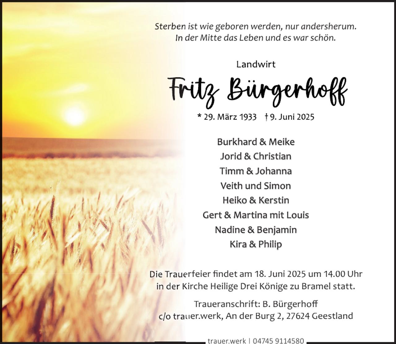 <p>Sterben ist wie geboren werden, nur andersherum.<br />In der Mitte das Leben und es war schön.</p>
<p>Burkhard &amp; Meike<br />Jorid &amp; Christian<br />Timm &amp; Johanna<br />Veith und Simon<br />Heiko &amp; Kerstin<br />Gert &amp; Martina mit Louis<br />Nadine &amp; Benjamin<br />Kira &amp; Philip<br />Die Traue<br />erfeier ﬁndet am 18. Juni 2025 um 14.00 Uhr<br />in der Kirche Heilige Drei Könige zu Bramel statt.<br />Traueranschrift: B. Bürgerhoﬀ<br />c/o trau<br />uer.werk, An der Burg 2, 27624 Geestland<br />trauer.werk | 04745 9114580</p>