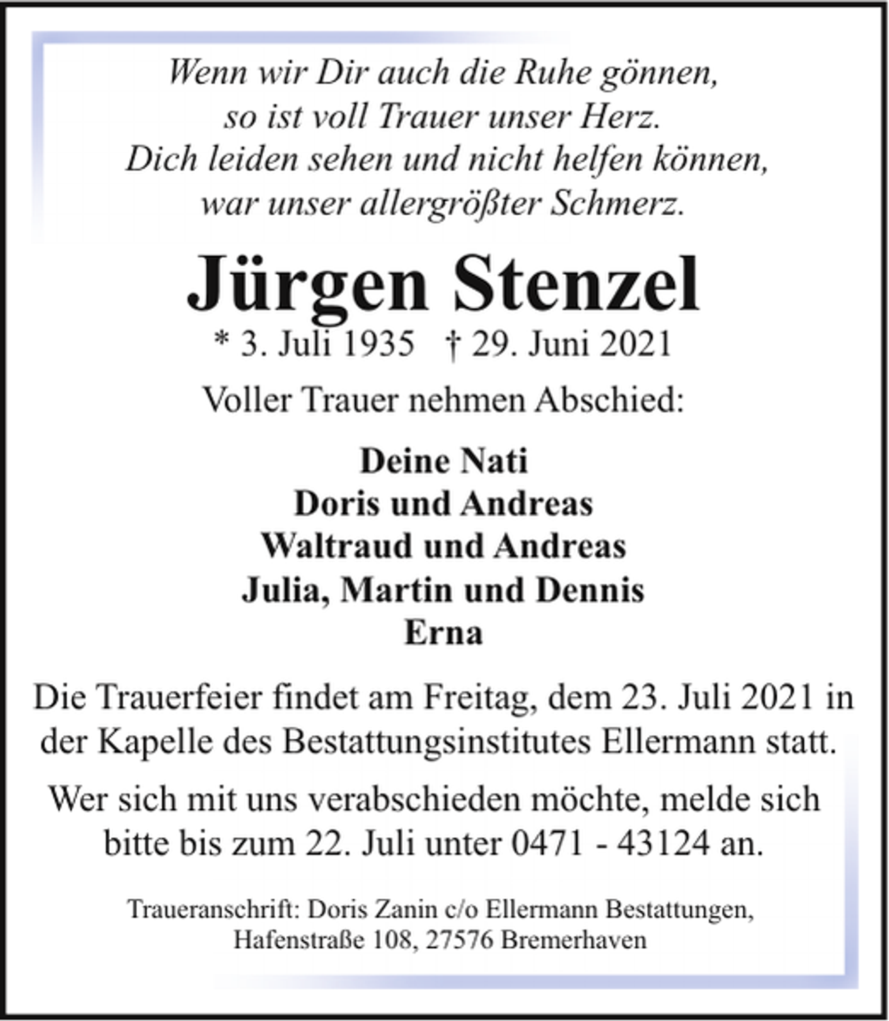 <p>Wenn wir Dir auch die Ruhe gönnen,<br />so ist voll Trauer unser Herz.<br />Dich leiden sehen und nicht helfen können,<br />war unser allergrößter Schmerz.</p><p>Jürgen Stenzel<br />* 3. Juli 1935 † 29. Juni 2021<br />Voller Trauer nehmen Abschied:<br />Deine Nati<br />Doris und Andreas<br />Waltraud und Andreas<br />Julia, Martin und Dennis<br />Erna<br />Die Trauerfeier findet am Freitag, dem 23. Juli 2021 in<br />der Kapelle des Bestattungsinstitutes Ellermann statt.<br />Wer sich mit uns verabschieden möchte, melde sich<br />bitte bis zum 22. Juli unter 0471 - 43124 an.<br />Traueranschrift: Doris Zanin c/o Ellermann Bestattungen,<br />Hafenstraße 108, 27576 Bremerhaven</p>