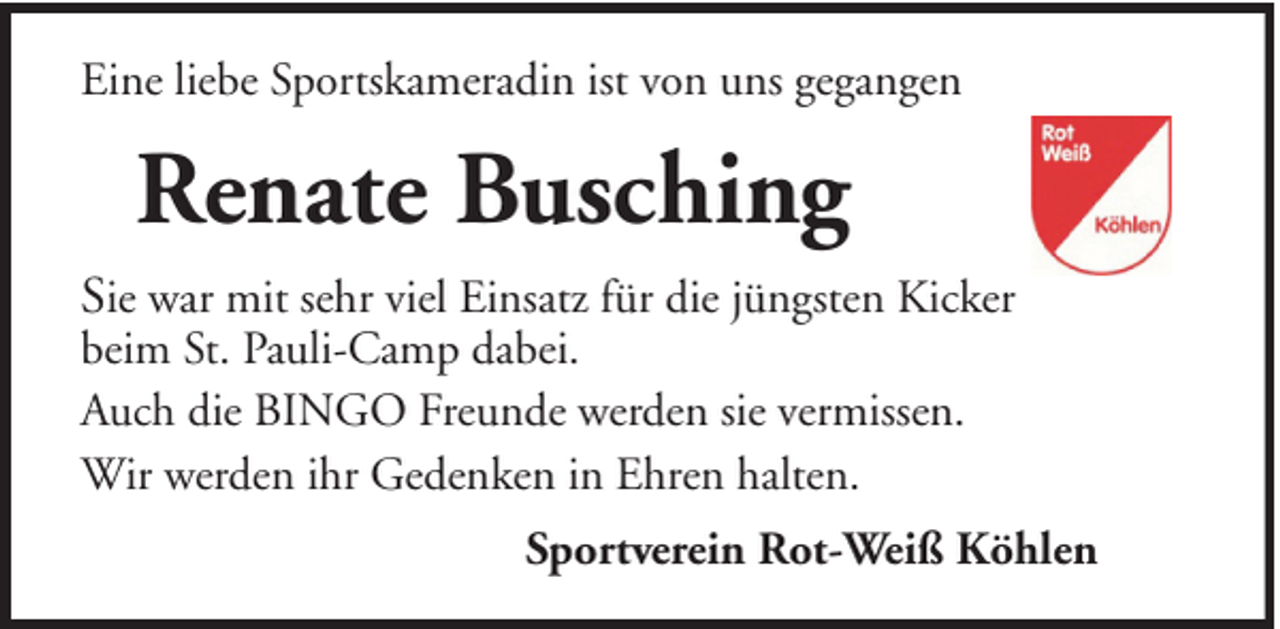 <p>Eine liebe Sportskameradin ist von uns gegangen</p><p>Renate Busching<br />Sie war mit sehr viel Einsatz für die jüngsten Kicker<br />beim St. Pauli-Camp dabei.<br />Auch die BINGO Freunde werden sie vermissen.<br />Wir werden ihr Gedenken in Ehren halten.</p><p>Sportverein Rot-Weiß Köhlen</p>