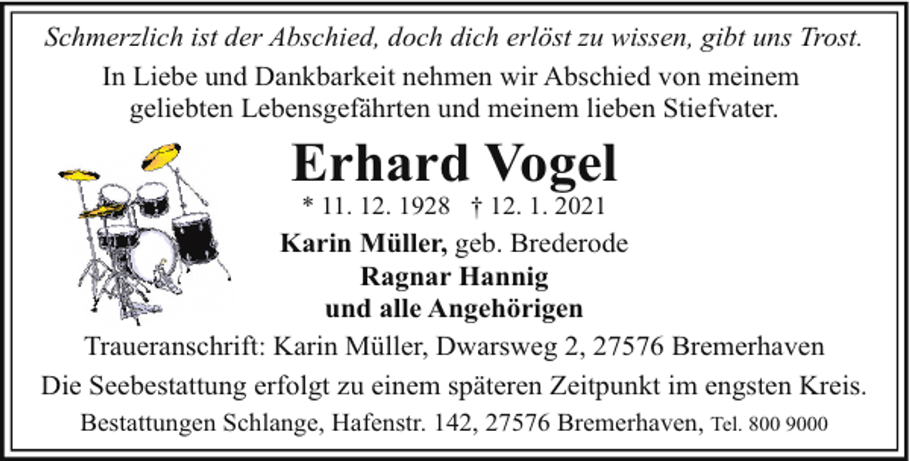 <p>Schmerzlich ist der Abschied, doch dich erlöst zu wissen, gibt uns Trost.<br />In Liebe und Dankbarkeit nehmen wir Abschied von meinem<br />geliebten Lebensgefährten und meinem lieben Stiefvater.</p><p>Erhard Vogel<br />* 11. 12. 1928 † 12. 1. 2021</p><p>Karin Müller, geb. Brederode<br />Ragnar Hannig<br />und alle Angehörigen<br />Traueranschrift: Karin Müller, Dwarsweg 2, 27576 Bremerhaven<br />Die Seebestattung erfolgt zu einem späteren Zeitpunkt im engsten Kreis.<br />Bestattungen Schlange, Hafenstr. 142, 27576 Bremerhaven, Tel. 800 9000</p>