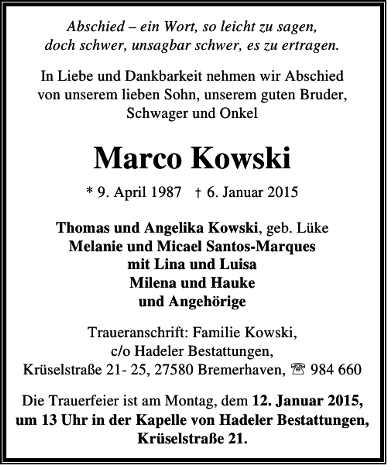 <p>Abschied – ein Wort, so leicht zu sagen,<br />doch schwer, unsagbar schwer, es zu ertragen.<br />In Liebe und Dankbarkeit nehmen wir Abschied<br />von unserem lieben Sohn, unserem guten Bruder,<br />Schwager und Onkel</p><p>Marco Kowski<br />* 9. April 1987 † 6. Januar 2015<br />Thomas und Angelika Kowski, geb. Lüke<br />Melanie und Micael Santos-Marques<br />mit Lina und Luisa<br />Milena und Hauke<br />und Angehörige<br />Traueranschrift: Familie Kowski,<br />c/o Hadeler Bestattungen,<br />Krüselstraße 21- 25, 27580 Bremerhaven, ℡ 984 660<br />Die Trauerfeier ist am Montag, dem 12. Januar 2015,<br />um 13 Uhr in der Kapelle von Hadeler Bestattungen,<br />Krüselstraße 21.</p>