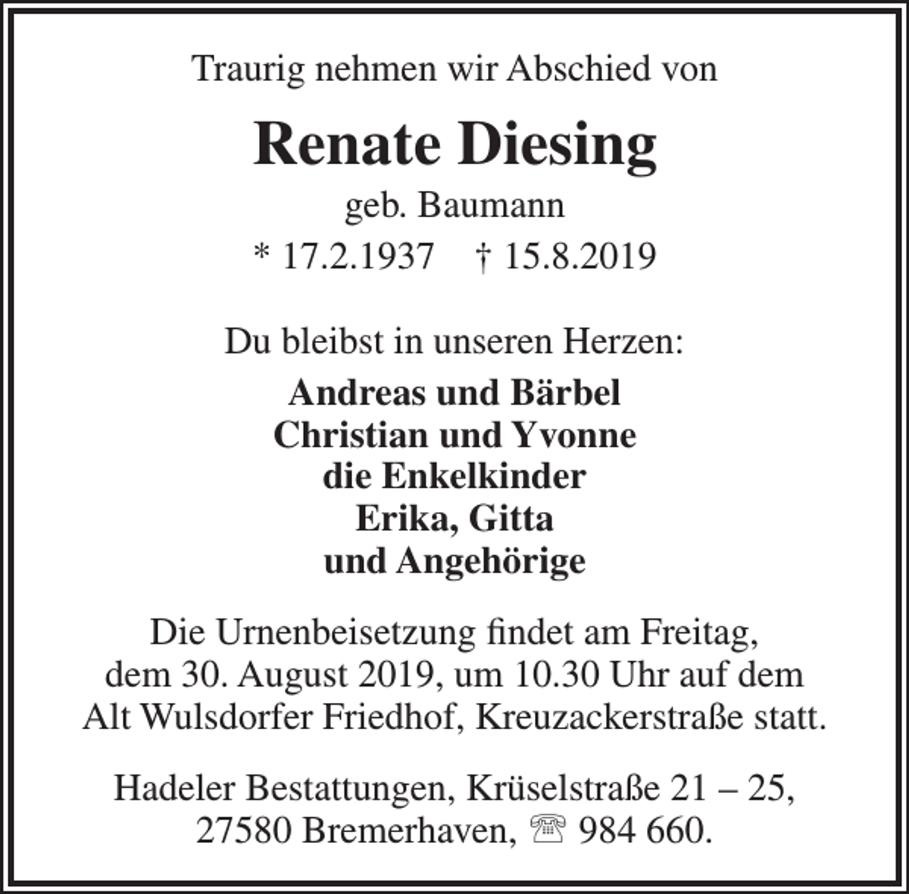 <p>Traurig nehmen wir Abschied von</p><p>Renate Diesing</p><p>geb. Baumann<br />* 17.2.1937 † 15.8.2019<br />Du bleibst in unseren Herzen:<br />Andreas und Bärbel<br />Christian und Yvonne<br />die Enkelkinder<br />Erika, Gitta<br />und Angehörige<br />Die Urnenbeisetzung ﬁndet am Freitag,<br />dem 30. August 2019, um 10.30 Uhr auf dem<br />Alt Wulsdorfer Friedhof, Kreuzackerstraße statt.<br />Hadeler Bestattungen, Krüselstraße 21 – 25,<br />27580 Bremerhaven,  984 660.</p>