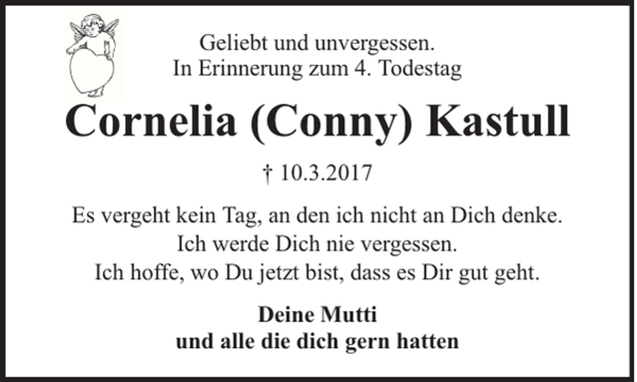 <p>Geliebt und unvergessen.<br />In Erinnerung zum 4. Todestag</p><p>Cornelia (Conny) Kastull<br />† 10.3.2017<br />Es vergeht kein Tag, an den ich nicht an Dich denke.<br />Ich werde Dich nie vergessen.<br />Ich hoffe, wo Du jetzt bist, dass es Dir gut geht.<br />Deine Mutti<br />und alle die dich gern hatten</p>