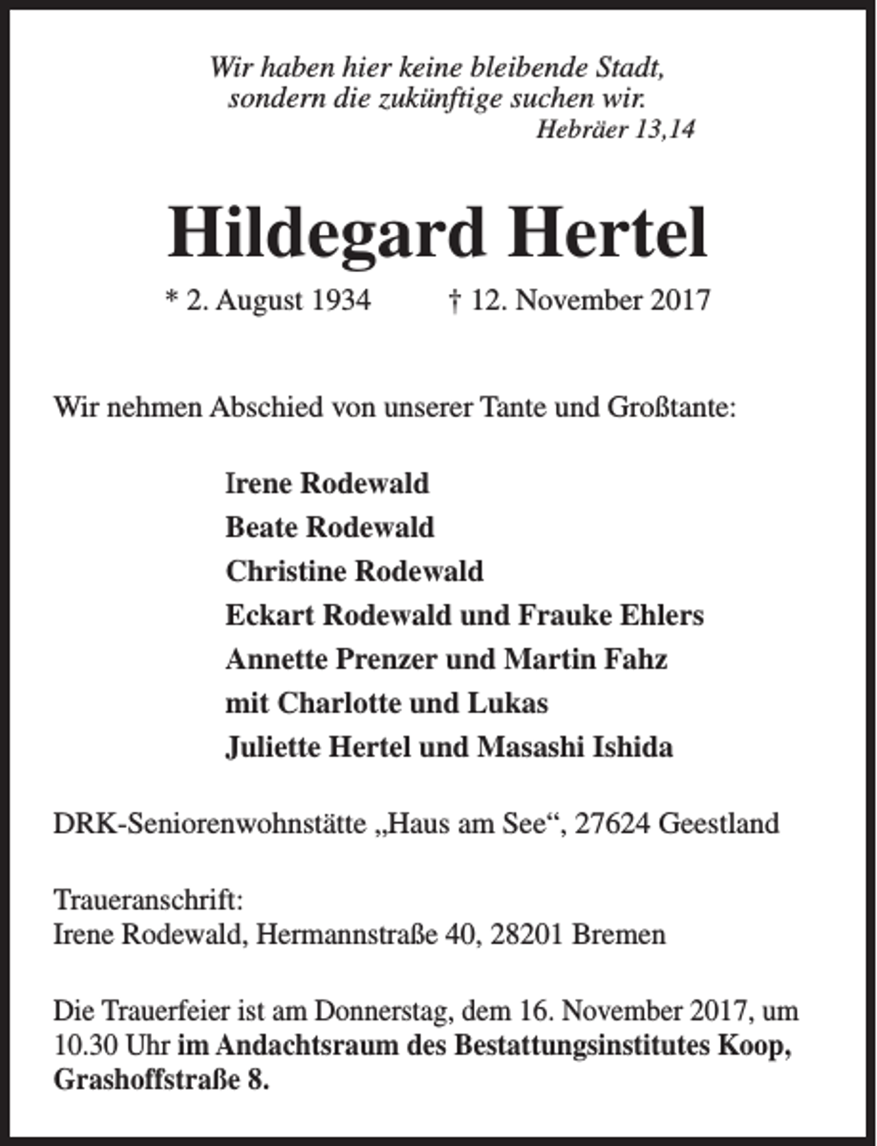 <p>Wir haben hier keine bleibende Stadt,<br />sondern die zukünftige suchen wir.</p><p>Hebräer 13,14</p><p>Hildegard Hertel</p><p>* 2. August 1934</p><p>† 12. November 2017</p><p>Wir nehmen Abschied von unserer Tante und Großtante:<br />Irene Rodewald<br />Beate Rodewald<br />Christine Rodewald<br />Eckart Rodewald und Frauke Ehlers<br />Annette Prenzer und Martin Fahz<br />mit Charlotte und Lukas<br />Juliette Hertel und Masashi Ishida<br />DRK-Seniorenwohnstätte „Haus am See“, 27624 Geestland<br />Traueranschrift:<br />Irene Rodewald, Hermannstraße 40, 28201 Bremen<br />Die Trauerfeier ist am Donnerstag, dem 16. November 2017, um<br />10.30 Uhr im Andachtsraum des Bestattungsinstitutes Koop,<br />Grashoffstraße 8.</p>