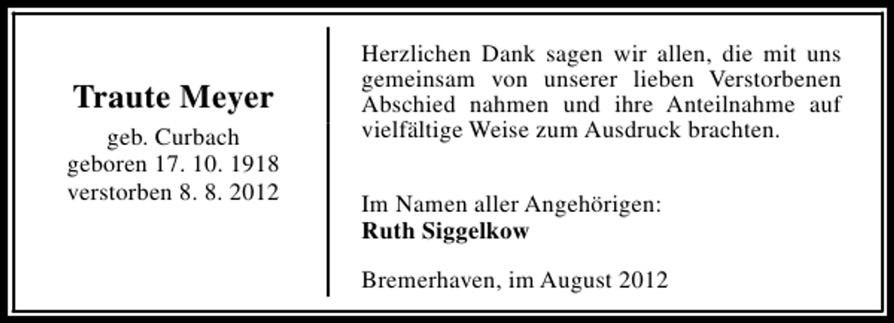 <p>Traute Meyer<br />geb. Curbach<br />geboren 17. 10. 1918<br />verstorben 8. 8. 2012</p><p>Herzlichen Dank sagen wir allen, die mit uns<br />gemeinsam von unserer lieben Verstorbenen<br />Abschied nahmen und ihre Anteilnahme auf<br />vielfältige Weise zum Ausdruck brachten.<br />Im Namen aller Angehörigen:<br />Ruth Siggelkow<br />Bremerhaven, im August 2012</p>