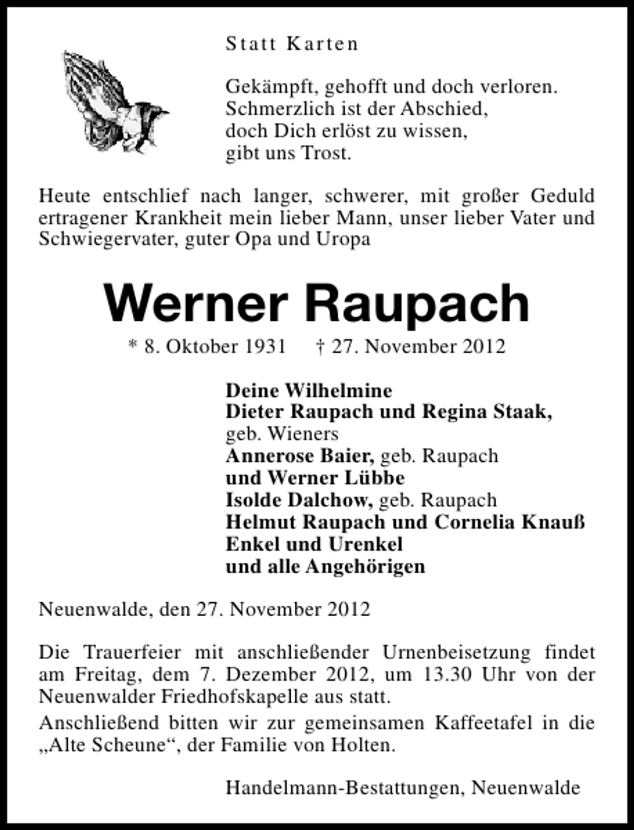 <p>Statt Karten<br />Gekämpft, gehofft und doch verloren.<br />Schmerzlich ist der Abschied,<br />doch Dich erlöst zu wissen,<br />gibt uns Trost.<br />Heute entschlief nach langer, schwerer, mit großer Geduld<br />ertragener Krankheit mein lieber Mann, unser lieber Vater und<br />Schwiegervater, guter Opa und Uropa</p><p>Werner Raupach<br />* 8. Oktober 1931</p><p>† 27. November 2012</p><p>Deine Wilhelmine<br />Dieter Raupach und Regina Staak,<br />geb. Wieners<br />Annerose Baier, geb. Raupach<br />und Werner Lübbe<br />Isolde Dalchow, geb. Raupach<br />Helmut Raupach und Cornelia Knauß<br />Enkel und Urenkel<br />und alle Angehörigen<br />Neuenwalde, den 27. November 2012<br />Die Trauerfeier mit anschließender Urnenbeisetzung findet<br />am Freitag, dem 7. Dezember 2012, um 13.30 Uhr von der<br />Neuenwalder Friedhofskapelle aus statt.<br />Anschließend bitten wir zur gemeinsamen Kaffeetafel in die<br />„Alte Scheune“, der Familie von Holten.<br />Handelmann-Bestattungen, Neuenwalde</p>