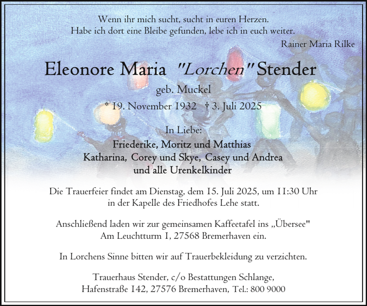 <p>Wenn ihr mich sucht, sucht in euren Herzen.<br />Habe ich dort eine Bleibe gefunden, lebe ich in euch weiter.<br />Rainer Maria Rilke</p><p>"Lorchen"</p><p>geb. Muckel</p><p>* 19. November 1932 † 3. Juli 2025<br />In Liebe:</p><p>Die Trauerfeier findet am Dienstag, dem 15. Juli 2025, um 11:30 Uhr<br />in der Kapelle des Friedhofes Lehe statt.<br />Anschließend laden wir zur gemeinsamen Kaffeetafel ins ,,Übersee"<br />Am Leuchtturm 1, 27568 Bremerhaven ein.<br />In Lorchens Sinne bitten wir auf Trauerbekleidung zu verzichten.<br />Trauerhaus Stender, c/o Bestattungen Schlange,<br />Hafenstraße 142, 27576 Bremerhaven, Tel.: 800 9000</p>