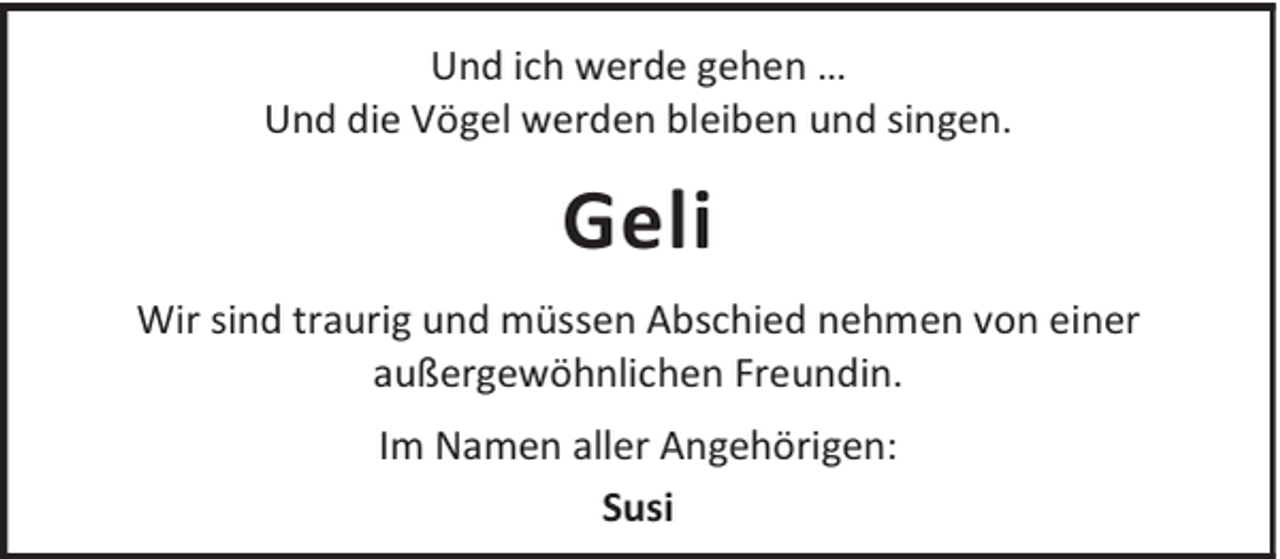 <p>Und ich werde gehen …<br />Und die Vögel werden bleiben und singen.</p><p>Geli<br />Wir sind traurig und müssen Abschied nehmen von einer<br />außergewöhnlichen Freundin.<br />Im Namen aller Angehörigen:<br />Susi</p>