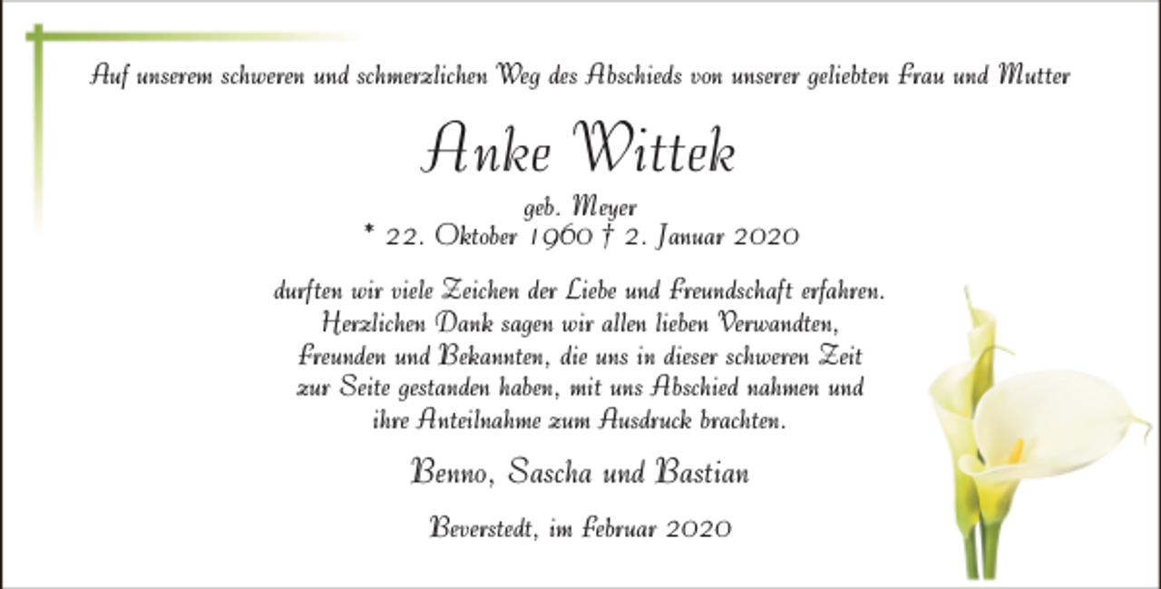 <p>Auf unserem schweren und schmerzlichen Weg des Abschieds von unserer geliebten Frau und Mutter</p><p>Anke Wittek</p><p>geb. Meyer<br />* 22. Oktober 1960 † 2. Januar 2020<br />durften wir viele Zeichen der Liebe und Freundschaft erfahren.<br />Herzlichen Dank sagen wir allen lieben Verwandten,<br />Freunden und Bekannten, die uns in dieser schweren Zeit<br />zur Seite gestanden haben, mit uns Abschied nahmen und<br />ihre Anteilnahme zum Ausdruck brachten.</p><p>Benno, Sascha und Bastian<br />Beverstedt, im Februar 2020</p>