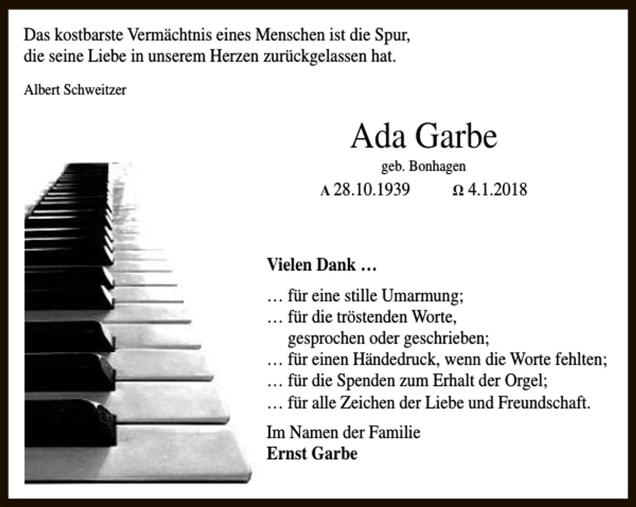 <p>Das kostbarste Vermächtnis eines Menschen ist die Spur,<br />die seine Liebe in unserem Herzen zurückgelassen hat.<br />Albert Schweitzer</p><p>Ada Garbe<br />geb. Bonhagen</p><p>Α 28.10.1939</p><p>Ω 4.1.2018</p><p>Vielen Dank …<br />… für eine stille Umarmung;<br />… für die tröstenden Worte,<br />gesprochen oder geschrieben;<br />… für einen Händedruck, wenn die Worte fehlten;<br />… für die Spenden zum Erhalt der Orgel;<br />… für alle Zeichen der Liebe und Freundschaft.<br />Im Namen der Familie<br />Ernst Garbe</p>