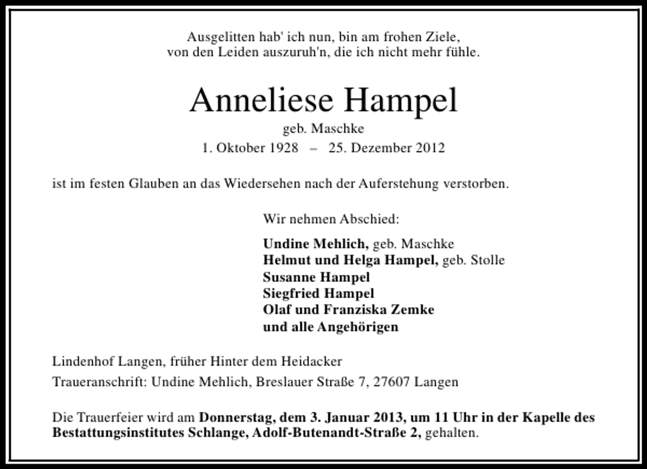 <p>Ausgelitten hab' ich nun, bin am frohen Ziele,<br />von den Leiden auszuruh'n, die ich nicht mehr fühle.</p><p>Anneliese Hampel<br />geb. Maschke<br />1. Oktober 1928 – 25. Dezember 2012</p><p>ist im festen Glauben an das Wiedersehen nach der Auferstehung verstorben.<br />Wir nehmen Abschied:<br />Undine Mehlich, geb. Maschke<br />Helmut und Helga Hampel, geb. Stolle<br />Susanne Hampel<br />Siegfried Hampel<br />Olaf und Franziska Zemke<br />und alle Angehörigen<br />Lindenhof Langen, früher Hinter dem Heidacker<br />Traueranschrift: Undine Mehlich, Breslauer Straße 7, 27607 Langen<br />Die Trauerfeier wird am Donnerstag, dem 3. Januar 2013, um 11 Uhr in der Kapelle des<br />Bestattungsinstitutes Schlange, Adolf-Butenandt-Straße 2, gehalten.</p>