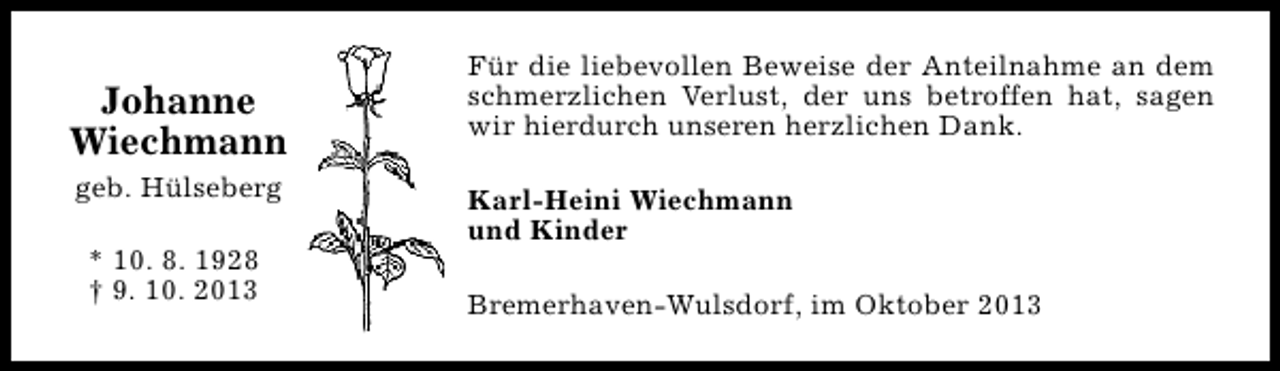 <p>Johanne<br />Wiechmann<br />geb. Hülseberg<br />* 10. 8. 1928<br />† 9. 10. 2013</p><p>Für die liebevollen Beweise der Anteilnahme an dem<br />schmerzlichen Verlust, der uns betroffen hat, sagen<br />wir hierdurch unseren herzlichen Dank.<br />Karl-Heini Wiechmann<br />und Kinder<br />Bremerhaven-Wulsdorf, im Oktober 2013</p>