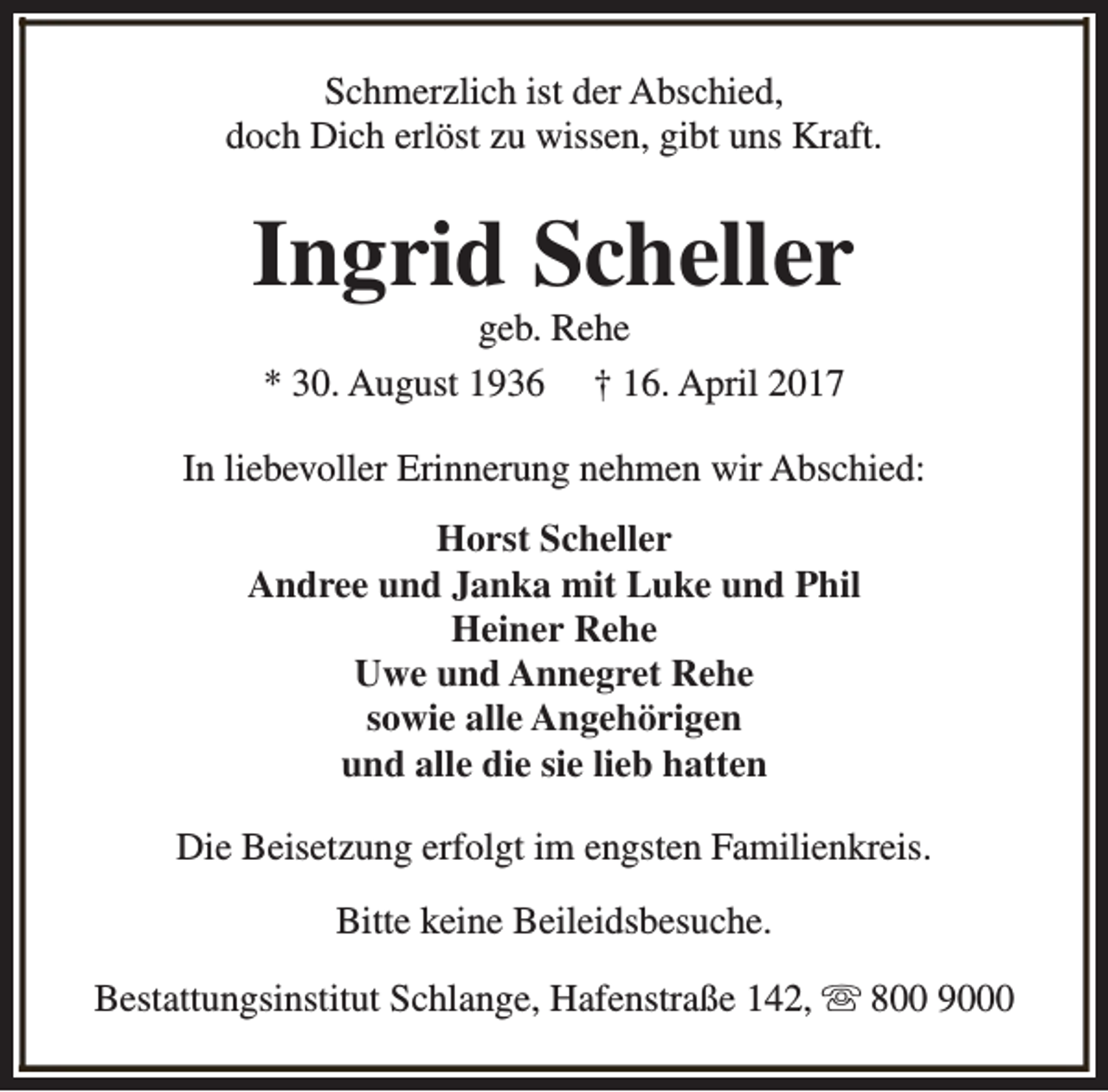 <p>Schmerzlich ist der Abschied,<br />doch Dich erlöst zu wissen, gibt uns Kraft.</p><p>Ingrid Scheller<br />geb. Rehe<br />* 30. August 1936 † 16. April 2017</p><p>In liebevoller Erinnerung nehmen wir Abschied:<br />Horst Scheller<br />Andree und Janka mit Luke und Phil<br />Heiner Rehe<br />Uwe und Annegret Rehe<br />sowie alle Angehörigen<br />und alle die sie lieb hatten<br />Die Beisetzung erfolgt im engsten Familienkreis.<br />Bitte keine Beileidsbesuche.<br />Bestattungsinstitut Schlange, Hafenstraße 142, s 800 9000</p>