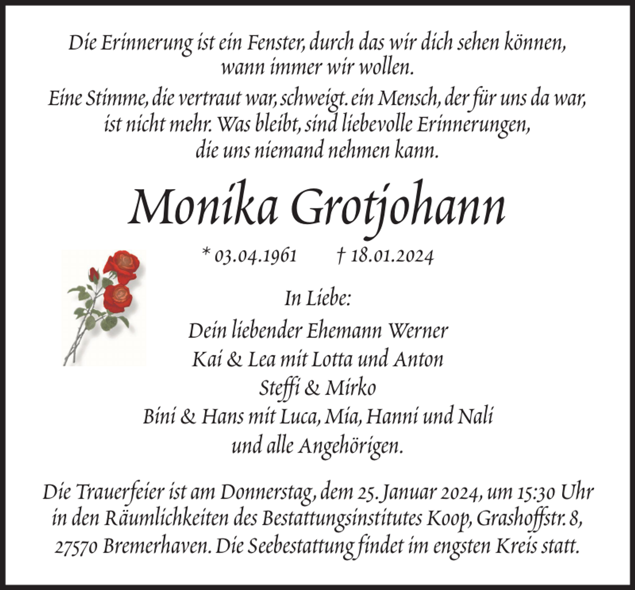<p>Die Erinnerung ist ein Fenster, durch das wir dich sehen können,<br />wann immer wir wollen.<br />Eine Stimme, die vertraut war, schweigt. ein Mensch, der für uns da war,<br />ist nicht mehr. Was bleibt, sind liebevolle Erinnerungen,<br />die uns niemand nehmen kann.</p><p>Monika Grotjohann<br />* 03.04.1961</p><p>† 18.01.2024</p><p>In Liebe:<br />Dein liebender Ehemann Werner<br />Kai &amp; Lea mit Lotta und Anton<br />Steffi &amp; Mirko<br />Bini &amp; Hans mit Luca, Mia, Hanni und Nali<br />und alle Angehörigen.<br />Die Trauerfeier ist am Donnerstag, dem 25. Januar 2024, um 15:30 Uhr<br />in den Räumlichkeiten des Bestattungsinstitutes Koop, Grashoffstr. 8,<br />27570 Bremerhaven. Die Seebestattung findet im engsten Kreis statt.</p>