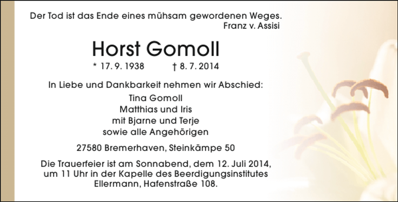 <p>Der Tod ist das Ende eines mühsam gewordenen Weges.<br />Franz v. Assisi</p><p>Horst Gomoll<br />* 17. 9. 1938</p><p>† 8. 7. 2014</p><p>In Liebe und Dankbarkeit nehmen wir Abschied:<br />Tina Gomoll<br />Matthias und Iris<br />mit Bjarne und Terje<br />sowie alle Angehörigen<br />27580 Bremerhaven, Steinkämpe 50<br />Die Trauerfeier ist am Sonnabend, dem 12. Juli 2014,<br />um 11 Uhr in der Kapelle des Beerdigungsinstitutes<br />Ellermann, Hafenstraße 108.</p>