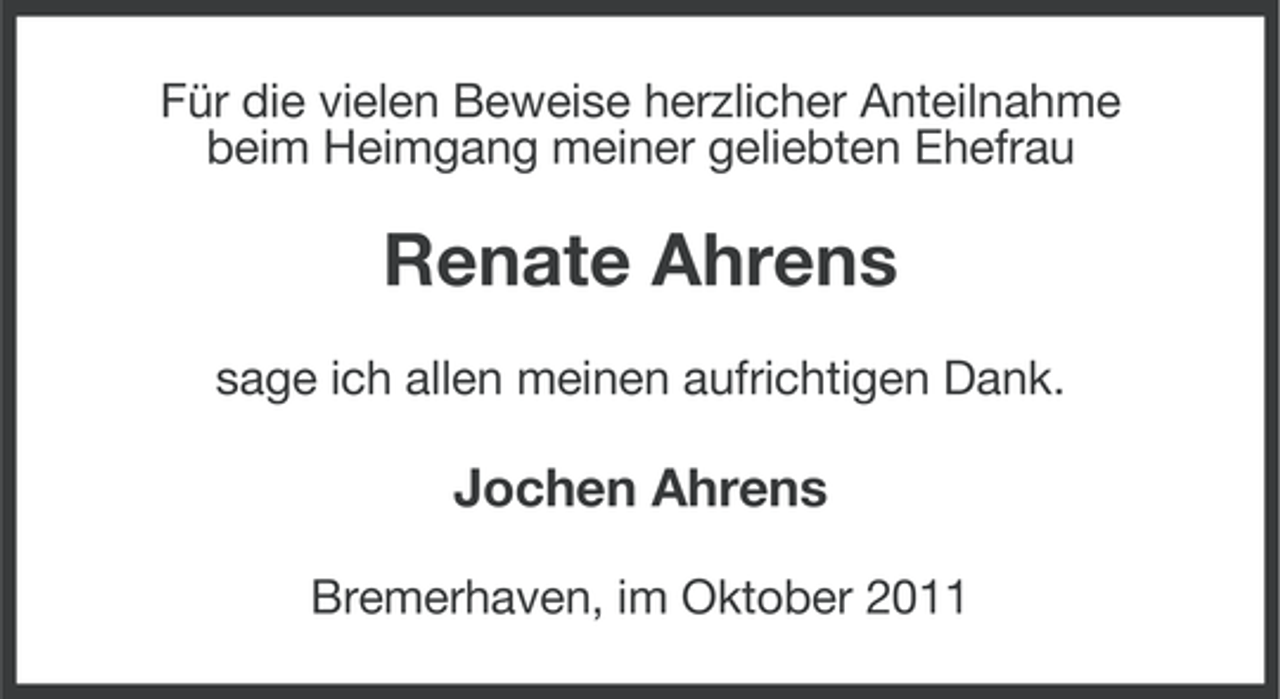 <p>Für die vielen Beweise herzlicher Anteilnahme<br />beim Heimgang meiner geliebten Ehefrau</p><p>Renate Ahrens<br />sage ich allen meinen aufrichtigen Dank.</p><p>Jochen Ahrens<br />Bremerhaven, im Oktober 2011</p>