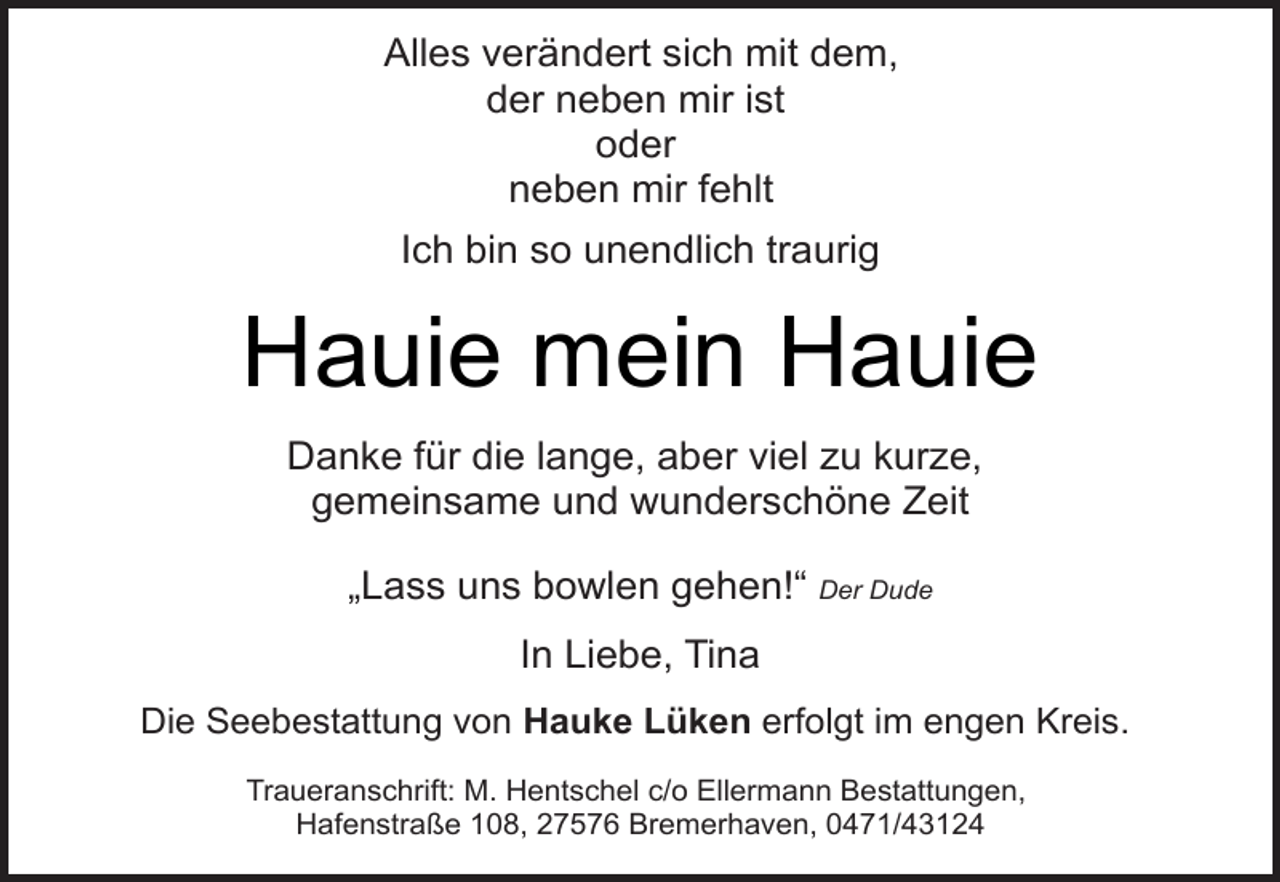 <p>Alles verändert sich mit dem,<br />der neben mir ist<br />oder<br />neben mir fehlt<br />Ich bin so unendlich traurig</p><p>Hauie mein Hauie<br />Danke für die lange, aber viel zu kurze,<br />gemeinsame und wunderschöne Zeit<br />„Lass uns bowlen gehen!“ Der Dude<br />In Liebe, Tina<br />Die Seebestattung von Hauke Lüken erfolgt im engen Kreis.<br />Traueranschrift: M. Hentschel c/o Ellermann Bestattungen,<br />Hafenstraße 108, 27576 Bremerhaven, 0471/43124</p>