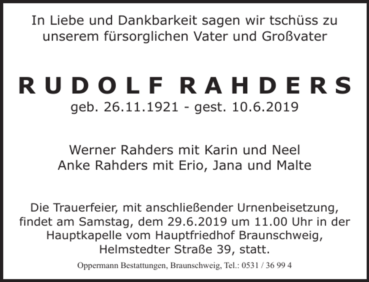 <p>In Liebe und Dankbarkeit sagen wir tschüss zu<br />unserem fürsorglichen Vater und Großvater</p><p>RUDOLF RAHDERS<br />geb. 26.11.1921 - gest. 10.6.2019</p><p>Werner Rahders mit Karin und Neel<br />Anke Rahders mit Erio, Jana und Malte<br />Die Trauerfeier, mit anschließender Urnenbeisetzung,<br />findet am Samstag, dem 29.6.2019 um 11.00 Uhr in der<br />Hauptkapelle vom Hauptfriedhof Braunschweig,<br />Helmstedter Straße 39, statt.<br />Oppermann Bestattungen, Braunschweig, Tel.: 0531 / 36 99 4</p>