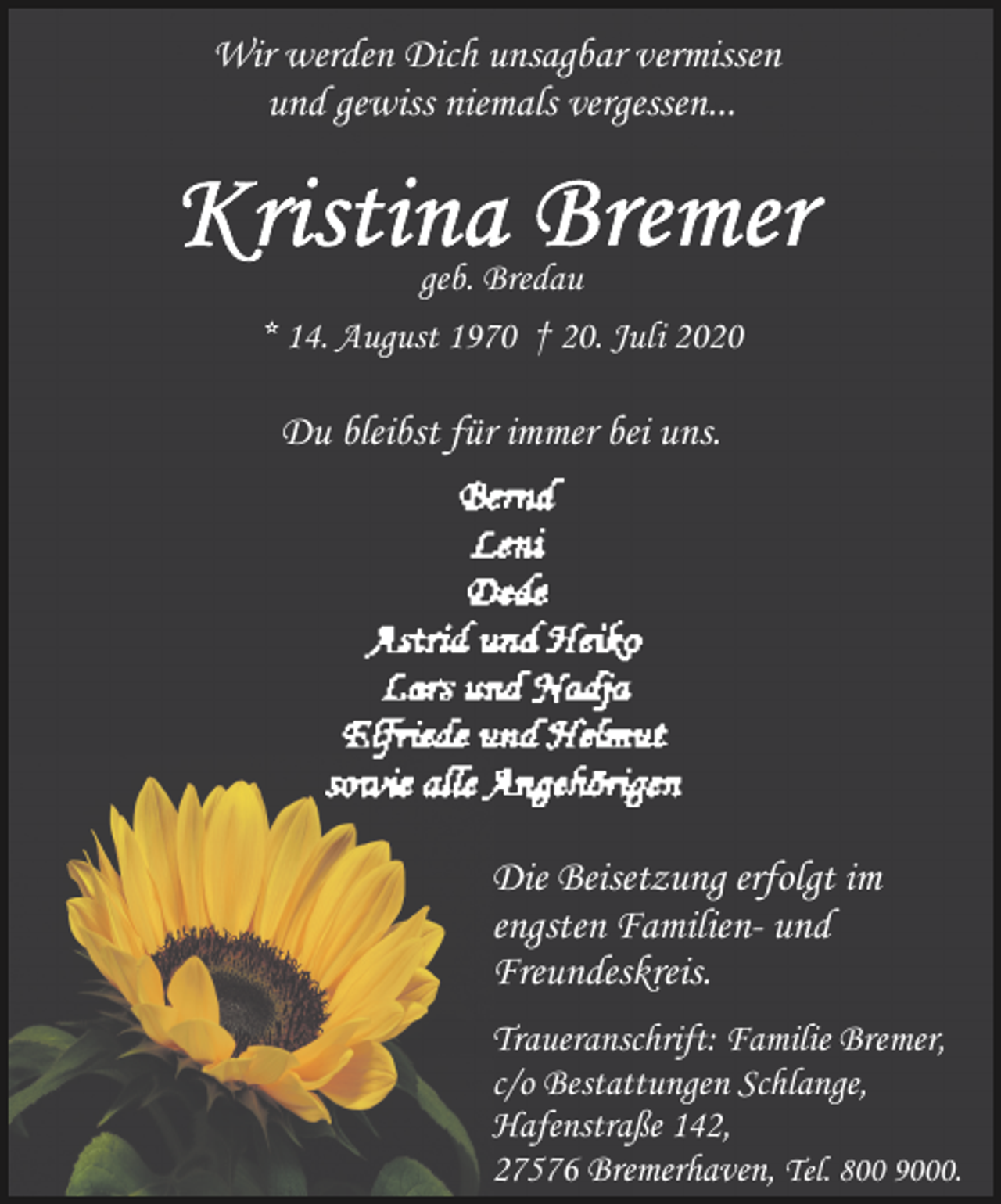 <p>Wir werden Dich unsagbar vermissen<br />und gewiss niemals vergessen...</p>
<p>geb. Bredau<br />* 14. August 1970 † 20. Juli 2020</p>
<p>Du bleibst für immer bei uns.</p>
<p>Die Beisetzung erfolgt im<br />engsten Familien- und<br />Freundeskreis.<br />Traueranschrift: Familie Bremer,<br />c/o Bestattungen Schlange,<br />Hafenstraße 142,<br />27576 Bremerhaven, Tel. 800 9000.</p>