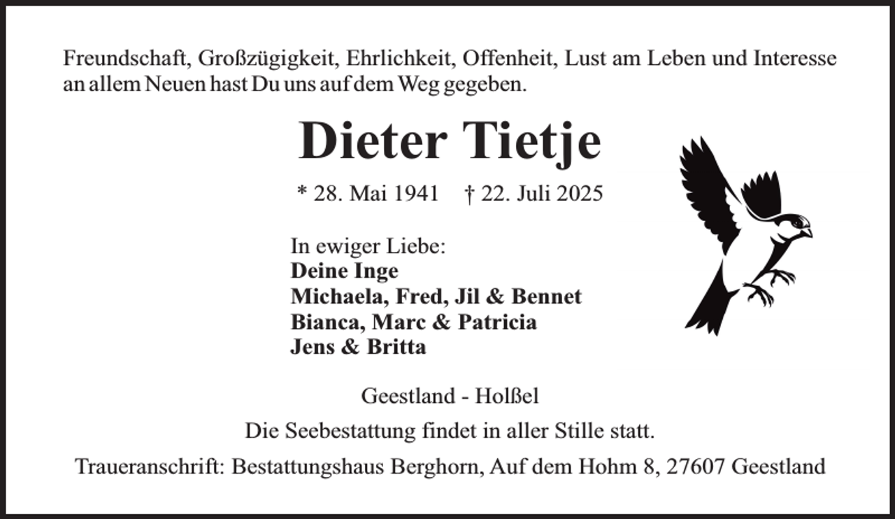 <p>Freundschaft, Großzügigkeit, Ehrlichkeit, Offenheit, Lust am Leben und Interesse<br />an allem Neuen hast Du uns auf dem Weg gegeben.</p><p>Dieter Tietje<br />* 28. Mai 1941</p><p>† 22. Juli 2025</p><p>In ewiger Liebe:<br />Deine Inge<br />Michaela, Fred, Jil &amp; Bennet<br />Bianca, Marc &amp; Patricia<br />Jens &amp; Britta<br />Geestland - Holßel<br />Die Seebestattung findet in aller Stille statt.<br />Traueranschrift: Bestattungshaus Berghorn, Auf dem Hohm 8, 27607 Geestland</p>