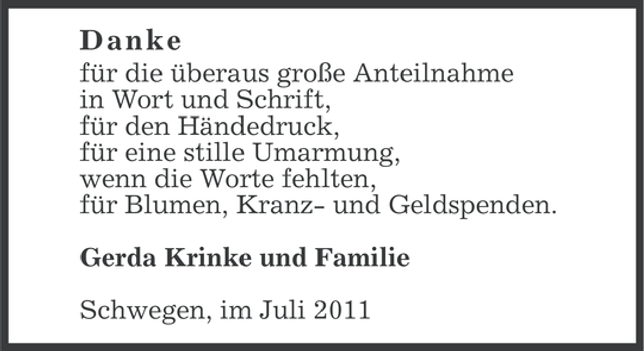 <p>Danke<br />für die überaus große Anteilnahme<br />in Wort und Schrift,<br />für den Händedruck,<br />für eine stille Umarmung,<br />wenn die Worte fehlten,<br />für Blumen, Kranz- und Geldspenden.<br />Gerda Krinke und Familie<br />Schwegen, im Juli 2011</p>