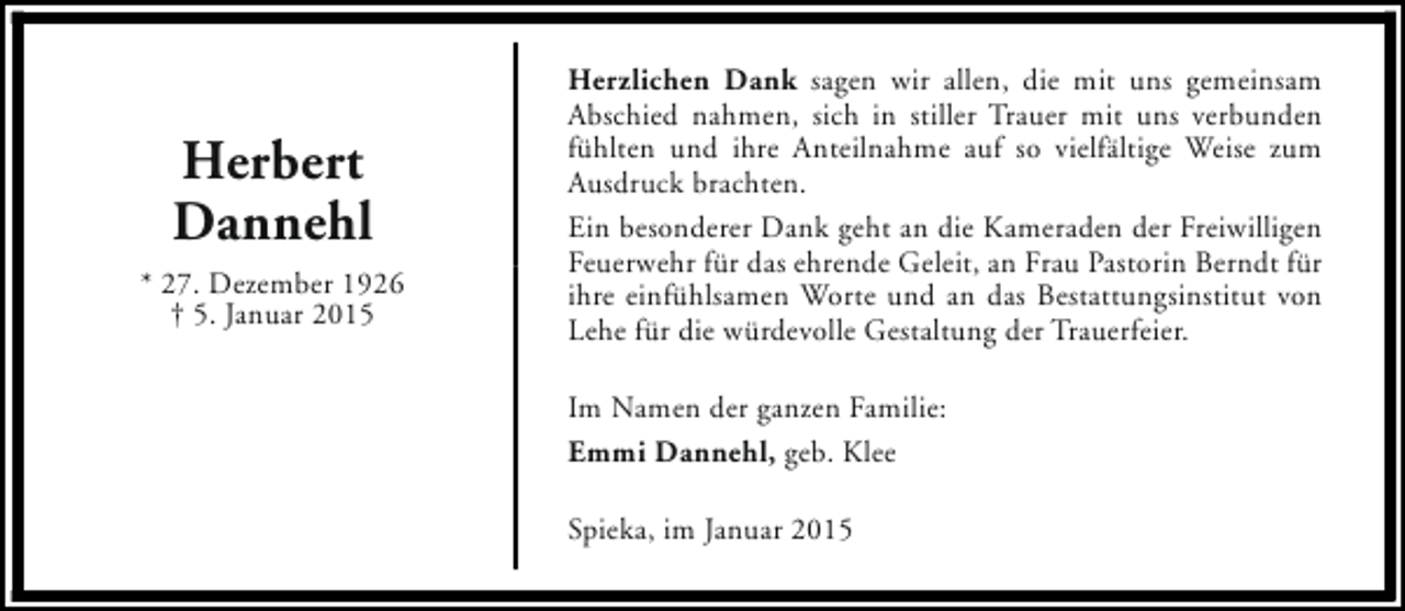 <p>Herbert<br />Dannehl<br />* 27. Dezember 1926<br />† 5. Januar 2015</p><p>Herzlichen Dank sagen wir allen, die mit uns gemeinsam<br />Abschied nahmen, sich in stiller Trauer mit uns verbunden<br />fühlten und ihre Anteilnahme auf so vielfältige Weise zum<br />Ausdruck brachten.<br />Ein besonderer Dank geht an die Kameraden der Freiwilligen<br />Feuerwehr für das ehrende Geleit, an Frau Pastorin Berndt für<br />ihre einfühlsamen Worte und an das Bestattungsinstitut von<br />Lehe für die würdevolle Gestaltung der Trauerfeier.<br />Im Namen der ganzen Familie:<br />Emmi Dannehl, geb. Klee<br />Spieka, im Januar 2015</p>