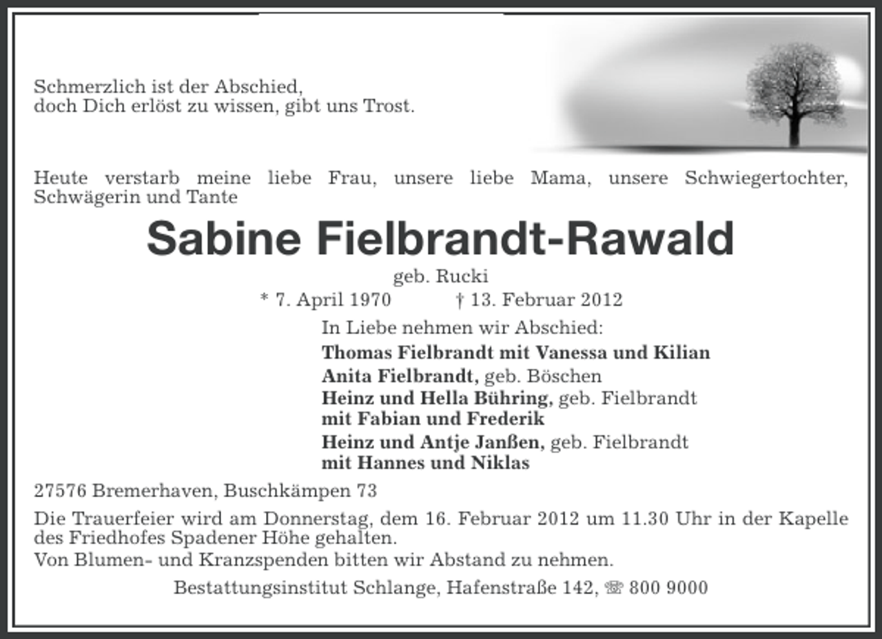 <p>Schmerzlich ist der Abschied,<br />doch Dich erlöst zu wissen, gibt uns Trost.</p>
<p>Heute verstarb meine liebe Frau, unsere liebe Mama, unsere Schwiegertochter,<br />Schwägerin und Tante</p>
<p>Sabine Fielbrandt-Rawald<br />geb. Rucki<br />* 7. April 1970<br />† 13. Februar 2012<br />In Liebe nehmen wir Abschied:<br />Thomas Fielbrandt mit Vanessa und Kilian<br />Anita Fielbrandt, geb. Böschen<br />Heinz und Hella Bühring, geb. Fielbrandt<br />mit Fabian und Frederik<br />Heinz und Antje Janßen, geb. Fielbrandt<br />mit Hannes und Niklas<br />27576 Bremerhaven, Buschkämpen 73<br />Die Trauerfeier wird am Donnerstag, dem 16. Februar 2012 um 11.30 Uhr in der Kapelle<br />des Friedhofes Spadener Höhe gehalten.<br />Von Blumen- und Kranzspenden bitten wir Abstand zu nehmen.<br />Bestattungsinstitut Schlange, Hafenstraße 142, 800 9000</p>