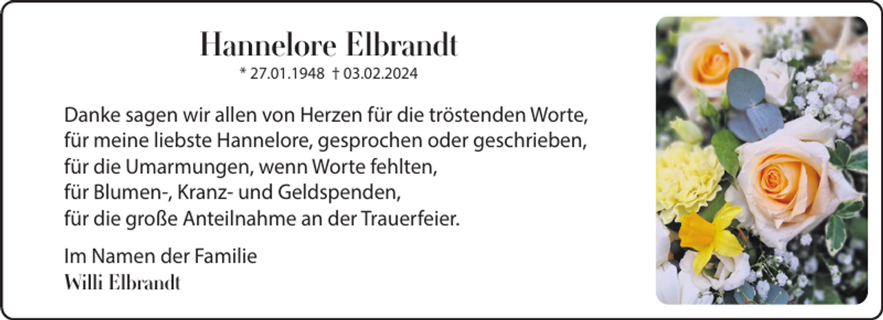 <p>Hannelore Elbrandt<br />* 27.01.1948 † 03.02.2024</p><p>Danke sagen wir allen von Herzen für die tröstenden Worte,<br />für meine liebste Hannelore, gesprochen oder geschrieben,<br />für die Umarmungen, wenn Worte fehlten,<br />für Blumen-, Kranz- und Geldspenden,<br />für die große Anteilnahme an der Trauerfeier.<br />Im Namen der Familie<br />Willi Elbrandt</p>
