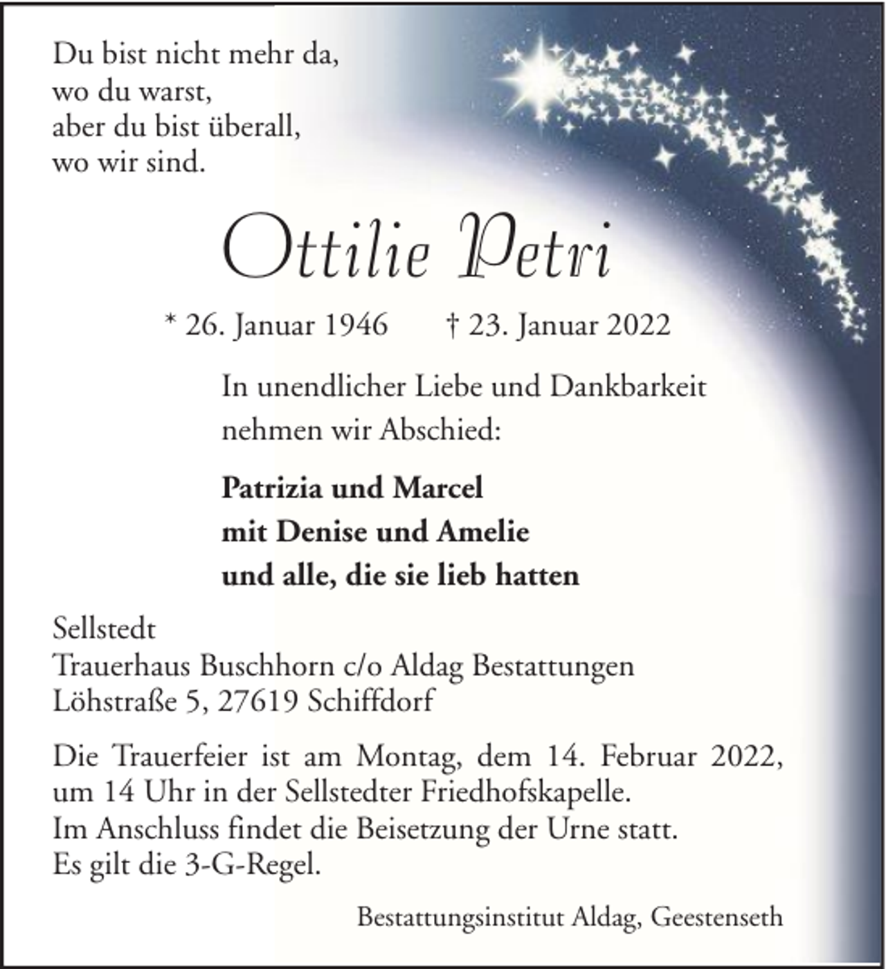 <p>Du bist nicht mehr da,<br />wo du warst,<br />aber du bist überall,<br />wo wir sind.</p><p>Ottilie Petri<br />* 26. Januar 1946</p><p>† 23. Januar 2022</p><p>In unendlicher Liebe und Dankbarkeit<br />nehmen wir Abschied:<br />Patrizia und Marcel<br />mit Denise und Amelie<br />und alle, die sie lieb hatten<br />Sellstedt<br />Trauerhaus Buschhorn c/o Aldag Bestattungen<br />Löhstraße 5, 27619 Schiffdorf<br />Die Trauerfeier ist am Montag, dem 14. Februar 2022,<br />um 14 Uhr in der Sellstedter Friedhofskapelle.<br />Im Anschluss findet die Beisetzung der Urne statt.<br />Es gilt die 3-G-Regel.<br />Bestattungsinstitut Aldag, Geestenseth</p>