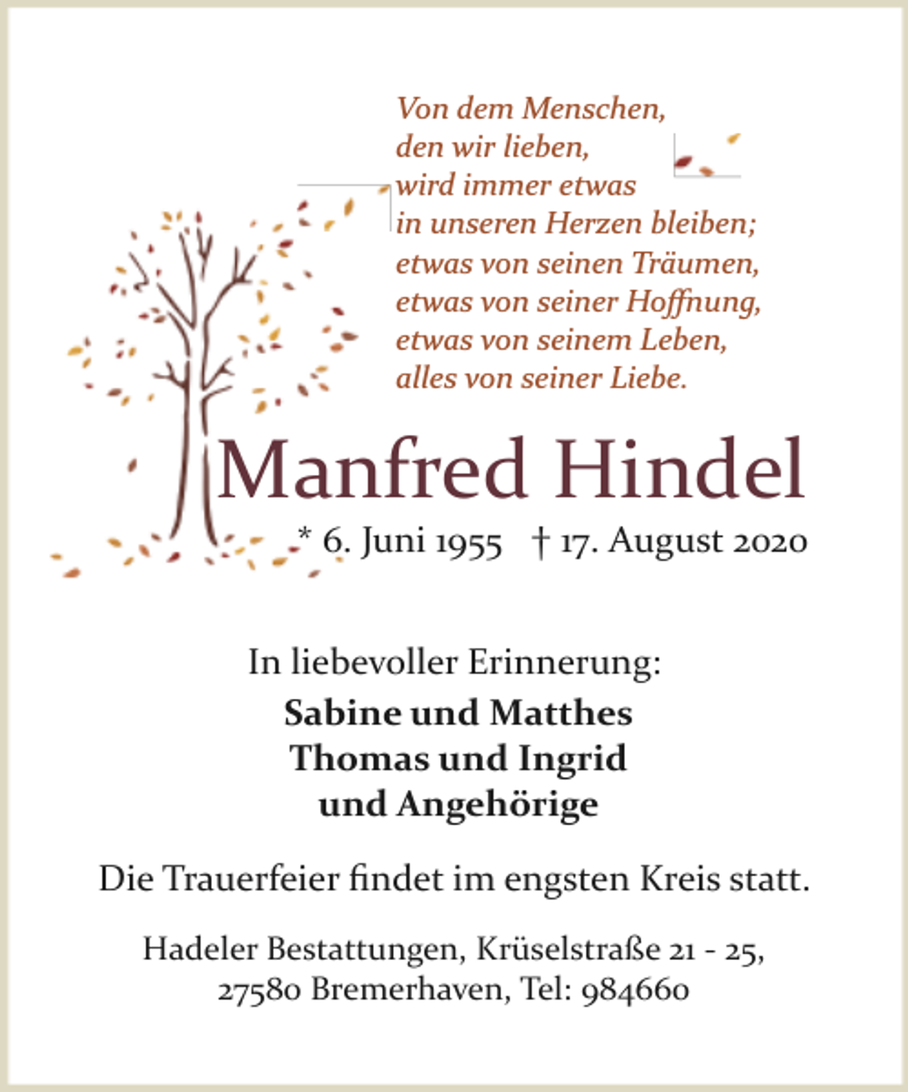 <p>Von dem Menschen,<br />den wir lieben,<br />wird immer etwas<br />in unseren Herzen bleiben;<br />etwas von seinen Träumen,<br />etwas von seiner Hoﬀnung,<br />etwas von seinem Leben,<br />alles von seiner Liebe.</p><p>Manfred Hindel</p><p>* 6. Juni 1955 † 17. August 2020</p><p>In liebevoller Erinnerung:<br />Sabine und Matthes<br />Thomas und Ingrid<br />und Angehörige<br />Die Trauerfeier ﬁndet im engsten Kreis statt.<br />Hadeler Bestattungen, Krüselstraße 21 ­ 25,<br />27580 Bremerhaven, Tel: 984660</p>