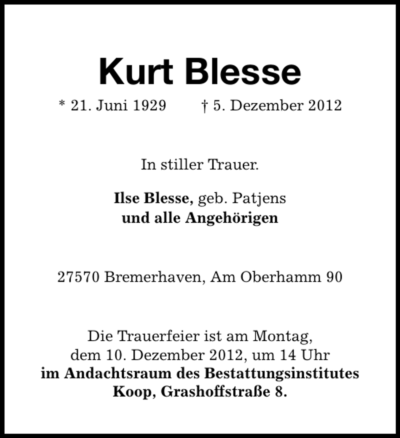 <p>Kurt Blesse</p><p>* 21. Juni 1929</p><p>† 5. Dezember 2012</p><p>In stiller Trauer.<br />Ilse Blesse, geb. Patjens<br />und alle Angehörigen</p><p>27570 Bremerhaven, Am Oberhamm 90</p><p>Die Trauerfeier ist am Montag,<br />dem 10. Dezember 2012, um 14 Uhr<br />im Andachtsraum des Bestattungsinstitutes<br />Koop, Grashoffstraße 8.</p>
