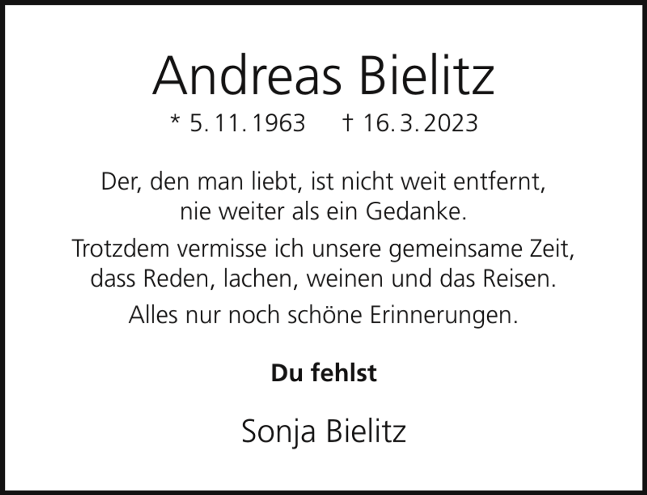 <p>Andreas Bielitz<br />* 5. 11. 1963</p><p>† 16. 3. 2023</p><p>Der, den man liebt, ist nicht weit entfernt,<br />nie weiter als ein Gedanke.<br />Trotzdem vermisse ich unsere gemeinsame Zeit,<br />dass Reden, lachen, weinen und das Reisen.<br />Alles nur noch schöne Erinnerungen.<br />Du fehlst</p><p>Sonja Bielitz</p>
