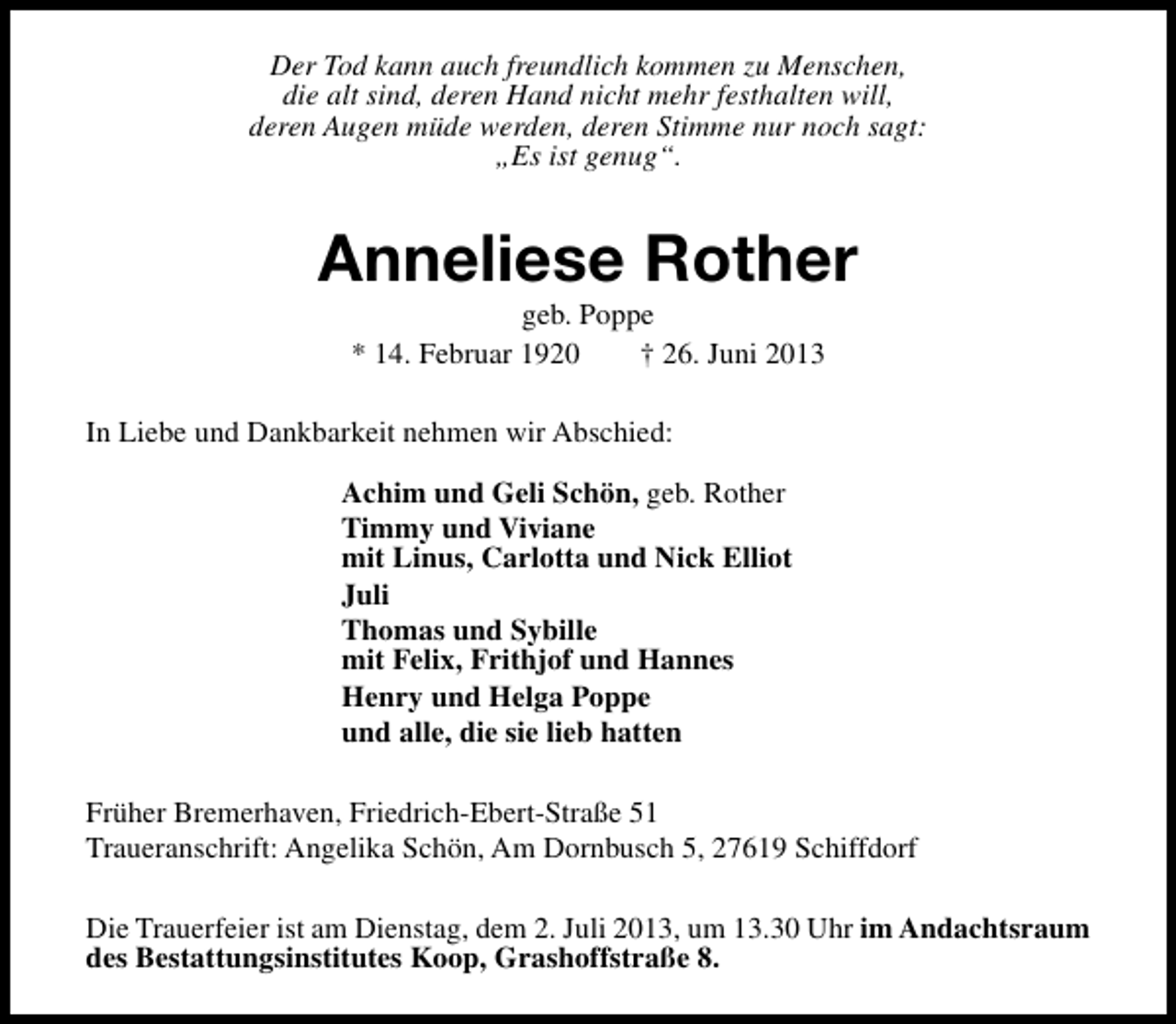 <p>Der Tod kann auch freundlich kommen zu Menschen,<br />die alt sind, deren Hand nicht mehr festhalten will,<br />deren Augen müde werden, deren Stimme nur noch sagt:<br />„Es ist genug“.</p><p>Anneliese Rother<br />geb. Poppe<br />* 14. Februar 1920<br />† 26. Juni 2013</p><p>In Liebe und Dankbarkeit nehmen wir Abschied:<br />Achim und Geli Schön, geb. Rother<br />Timmy und Viviane<br />mit Linus, Carlotta und Nick Elliot<br />Juli<br />Thomas und Sybille<br />mit Felix, Frithjof und Hannes<br />Henry und Helga Poppe<br />und alle, die sie lieb hatten<br />Früher Bremerhaven, Friedrich-Ebert-Straße 51<br />Traueranschrift: Angelika Schön, Am Dornbusch 5, 27619 Schiffdorf<br />Die Trauerfeier ist am Dienstag, dem 2. Juli 2013, um 13.30 Uhr im Andachtsraum<br />des Bestattungsinstitutes Koop, Grashoffstraße 8.</p>