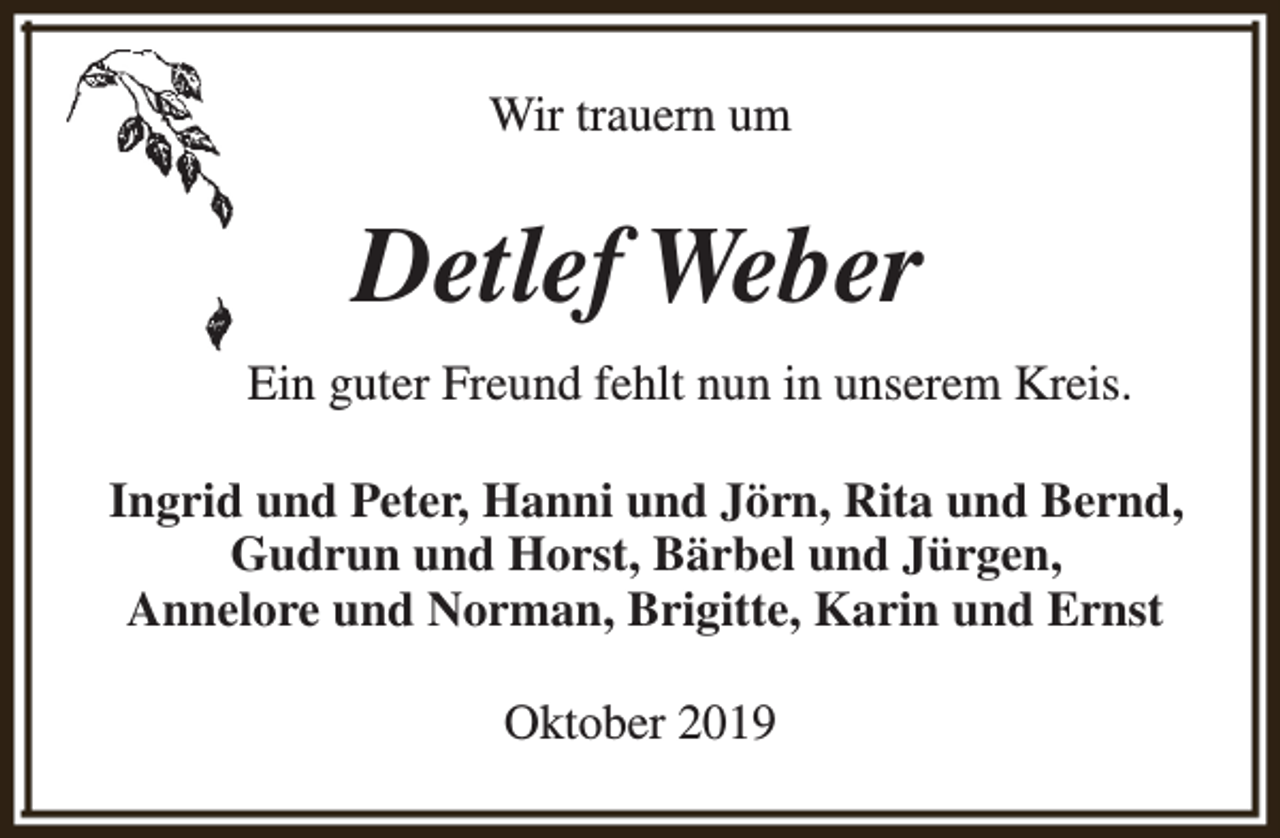 <p>Wir trauern um</p><p>Detlef Weber<br />Ein guter Freund fehlt nun in unserem Kreis.<br />Ingrid und Peter, Hanni und Jörn, Rita und Bernd,<br />Gudrun und Horst, Bärbel und Jürgen,<br />Annelore und Norman, Brigitte, Karin und Ernst<br />Oktober 2019</p>