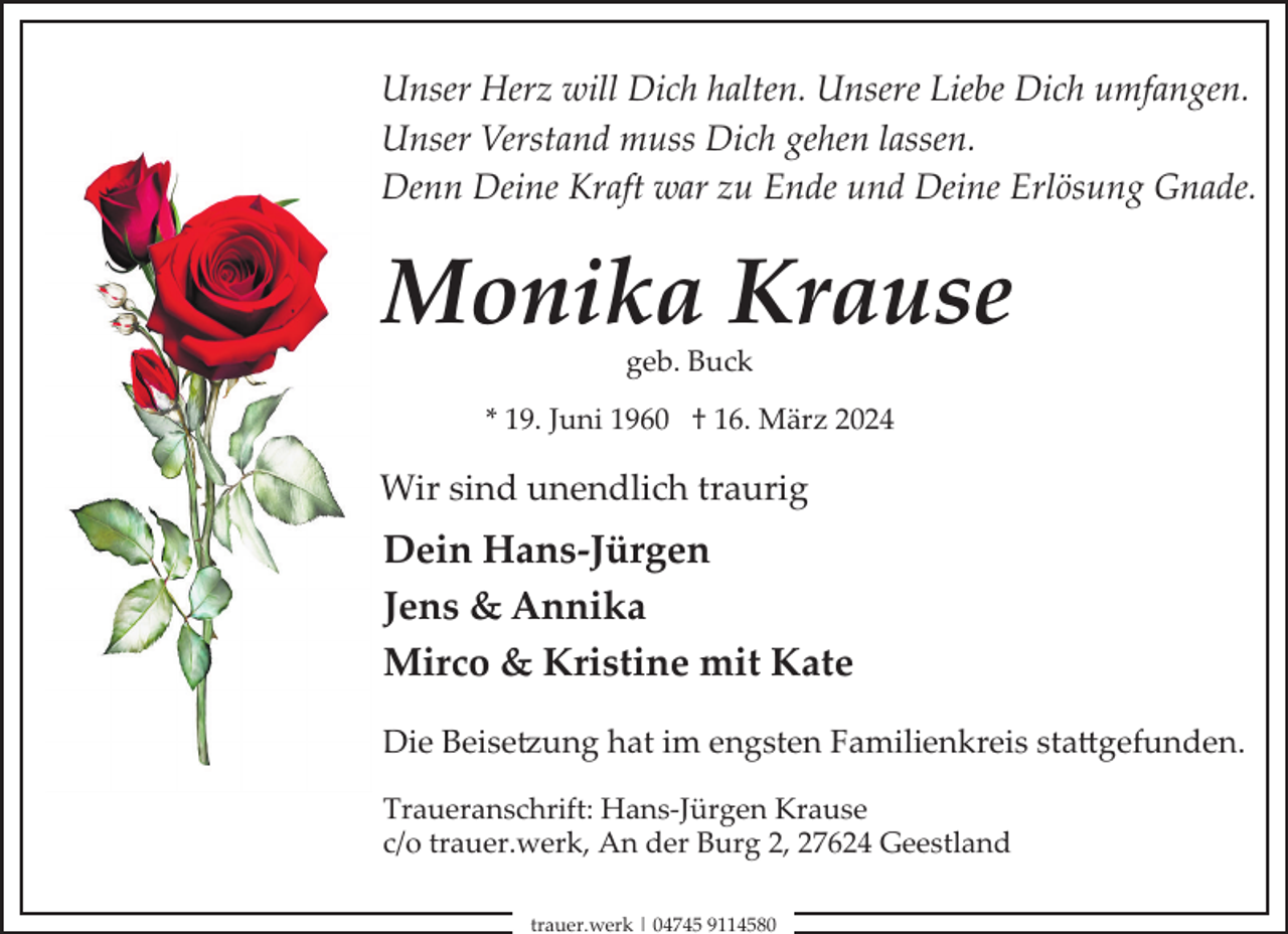 <p>Unser Herz will Dich halten. Unsere Liebe Dich umfangen.<br />Unser Verstand muss Dich gehen lassen.<br />Denn Deine Kraft war zu Ende und Deine Erlösung Gnade.</p><p>Monika Krause<br />geb. Buck</p><p>* 19. Juni 1960 † 16. März 2024</p><p>Wir sind unendlich traurig</p><p>Dein Hans-Jürgen<br />Jens &amp; Annika<br />Mirco &amp; Kristine mit Kate<br />Die Beise�ung hat im engsten Familienkreis sta(gefunden.<br />Traueranschrift: Hans­Jürgen Krause<br />c/o trauer.werk, An der Burg 2, 27624 Geestland<br />trauer.werk | 04745 9114580</p>