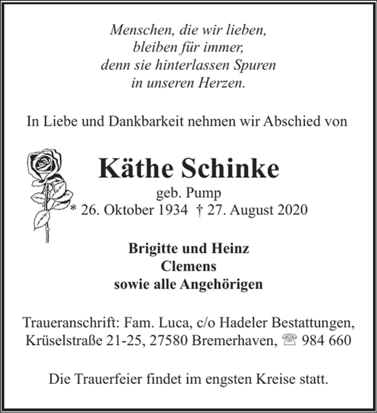 <p>Menschen, die wir lieben,<br />bleiben für immer,<br />denn sie hinterlassen Spuren<br />in unseren Herzen.<br />In Liebe und Dankbarkeit nehmen wir Abschied von</p><p>Käthe Schinke</p><p>geb. Pump<br />* 26. Oktober 1934 † 27. August 2020<br />Brigitte und Heinz<br />Clemens<br />sowie alle Angehörigen<br />Traueranschrift: Fam. Luca, c/o Hadeler Bestattungen,<br />Krüselstraße 21-25, 27580 Bremerhaven, ' 984 660<br />Die Trauerfeier findet im engsten Kreise statt.</p>