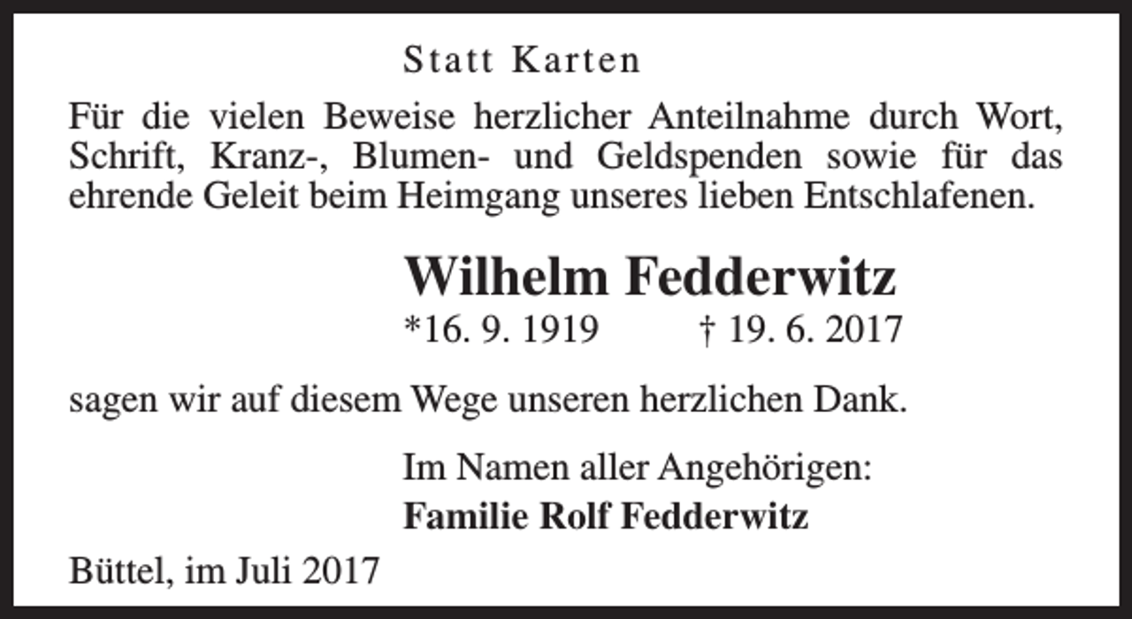 <p>Statt Karten<br />Für die vielen Beweise herzlicher Anteilnahme durch Wort,<br />Schrift, Kranz-, Blumen- und Geldspenden sowie für das<br />ehrende Geleit beim Heimgang unseres lieben Entschlafenen.</p><p>Wilhelm Fedderwitz<br />*16. 9. 1919</p><p>† 19. 6. 2017</p><p>sagen wir auf diesem Wege unseren herzlichen Dank.<br />Im Namen aller Angehörigen:<br />Familie Rolf Fedderwitz<br />Büttel, im Juli 2017</p>