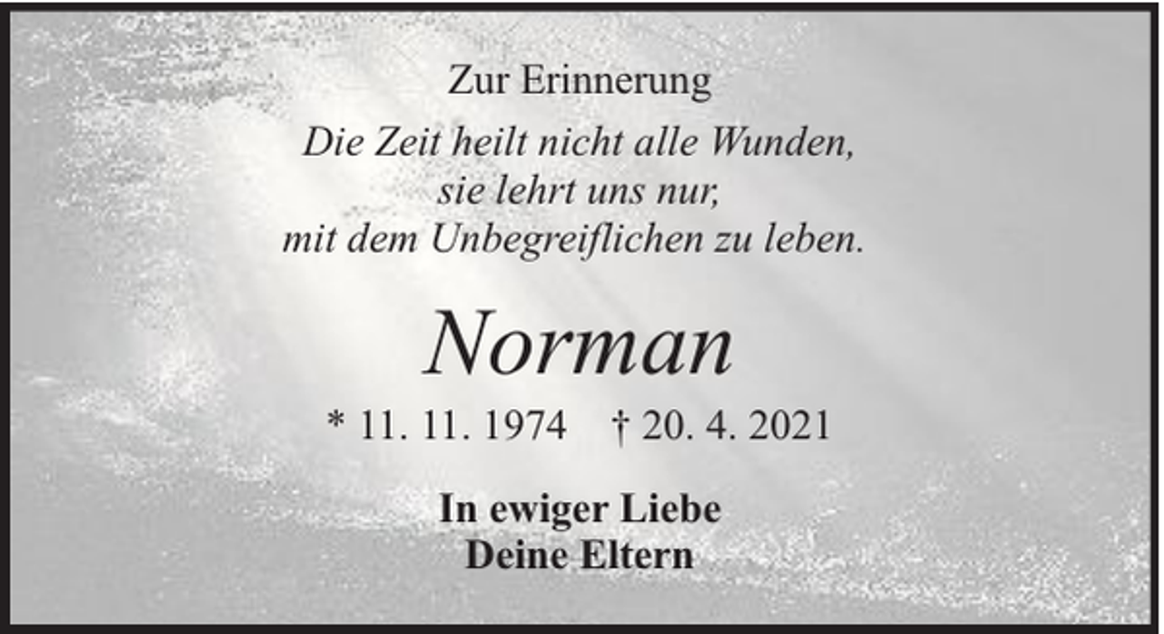 <p>Zur Erinnerung<br />Die Zeit heilt nicht alle Wunden,<br />sie lehrt uns nur,<br />mit dem Unbegreiflichen zu leben.</p><p>Norman</p><p>* 11. 11. 1974 † 20. 4. 2021<br />In ewiger Liebe<br />Deine Eltern</p>