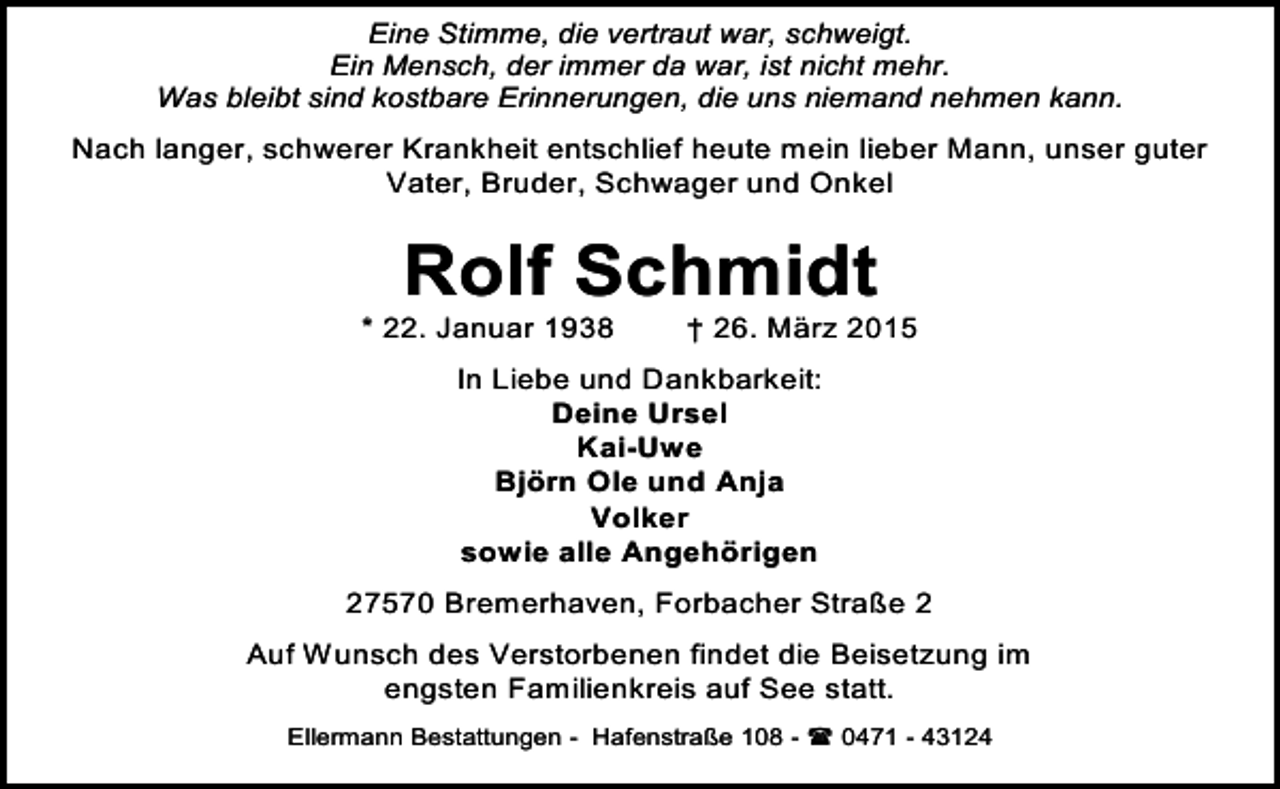 <p>Eine Stimme, die vertraut war, schweigt.<br />Ein Mensch, der immer da war, ist nicht mehr.<br />Was bleibt sind kostbare Erinnerungen, die uns niemand nehmen kann.</p><p>Nach langer, schwerer Krankheit entschlief heute mein lieber Mann, unser guter<br />Vater, Bruder, Schwager und Onkel</p><p>Rolf Schmidt</p><p>* 22. Januar 1938</p><p>† 26. März 2015</p><p>In Liebe und Dankbarkeit:<br />Deine Ursel<br />Kai-Uwe<br />Björn Ole und Anja<br />Volker<br />sowie alle Angehörigen<br />27570 Bremerhaven, Forbacher Straße 2<br />Auf Wunsch des Verstorbenen findet die Beisetzung im<br />engsten Familienkreis auf See statt.<br />Ellermann Bestattungen - Hafenstraße 108 -  0471 - 43124</p>