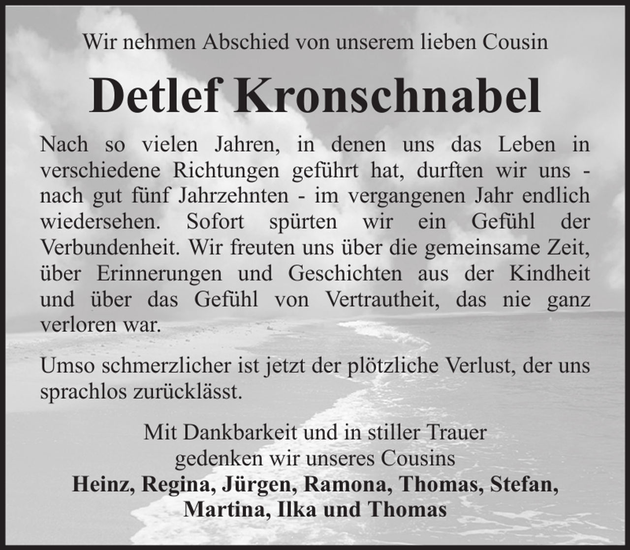 <p>Wir nehmen Abschied von unserem lieben Cousin</p><p>Detlef Kronschnabel<br />Nach so vielen Jahren, in denen uns das Leben in<br />verschiedene Richtungen geführt hat, durften wir uns nach gut fünf Jahrzehnten - im vergangenen Jahr endlich<br />wiedersehen. Sofort spürten wir ein Gefühl der<br />Verbundenheit. Wir freuten uns über die gemeinsame Zeit,<br />über Erinnerungen und Geschichten aus der Kindheit<br />und über das Gefühl von Vertrautheit, das nie ganz<br />verloren war.<br />Umso schmerzlicher ist jetzt der plötzliche Verlust, der uns<br />sprachlos zurücklässt.<br />Mit Dankbarkeit und in stiller Trauer<br />gedenken wir unseres Cousins<br />Heinz, Regina, Jürgen, Ramona, Thomas, Stefan,<br />Martina, Ilka und Thomas</p>