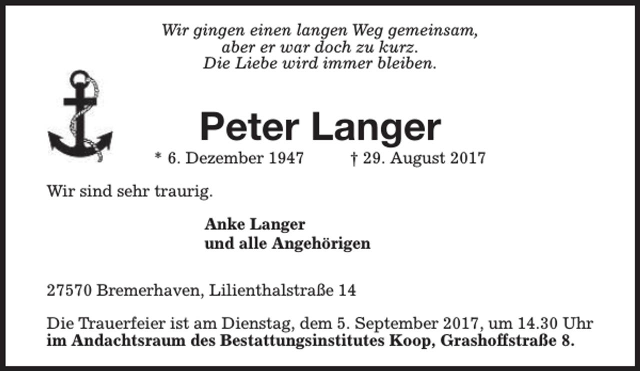 <p>Wir gingen einen langen Weg gemeinsam,<br />aber er war doch zu kurz.<br />Die Liebe wird immer bleiben.</p><p>Peter Langer</p><p>* 6. Dezember 1947</p><p>† 29. August 2017</p><p>Wir sind sehr traurig.<br />Anke Langer<br />und alle Angehörigen<br />27570 Bremerhaven, Lilienthalstraße 14<br />Die Trauerfeier ist am Dienstag, dem 5. September 2017, um 14.30 Uhr<br />im Andachtsraum des Bestattungsinstitutes Koop, Grashoffstraße 8.</p>