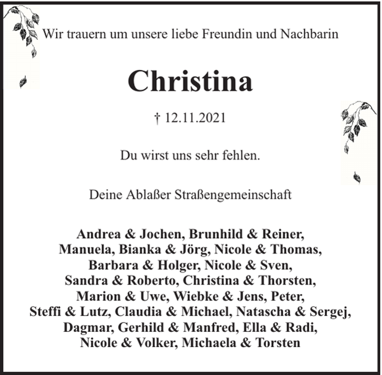 <p>Wir trauern um unsere liebe Freundin und Nachbarin</p><p>Christina<br />† 12.11.2021<br />Du wirst uns sehr fehlen.<br />Deine Ablaßer Straßengemeinschaft<br />Andrea &amp; Jochen, Brunhild &amp; Reiner,<br />Manuela, Bianka &amp; Jörg, Nicole &amp; Thomas,<br />Barbara &amp; Holger, Nicole &amp; Sven,<br />Sandra &amp; Roberto, Christina &amp; Thorsten,<br />Marion &amp; Uwe, Wiebke &amp; Jens, Peter,<br />Steffi &amp; Lutz, Claudia &amp; Michael, Natascha &amp; Sergej,<br />Dagmar, Gerhild &amp; Manfred, Ella &amp; Radi,<br />Nicole &amp; Volker, Michaela &amp; Torsten</p>