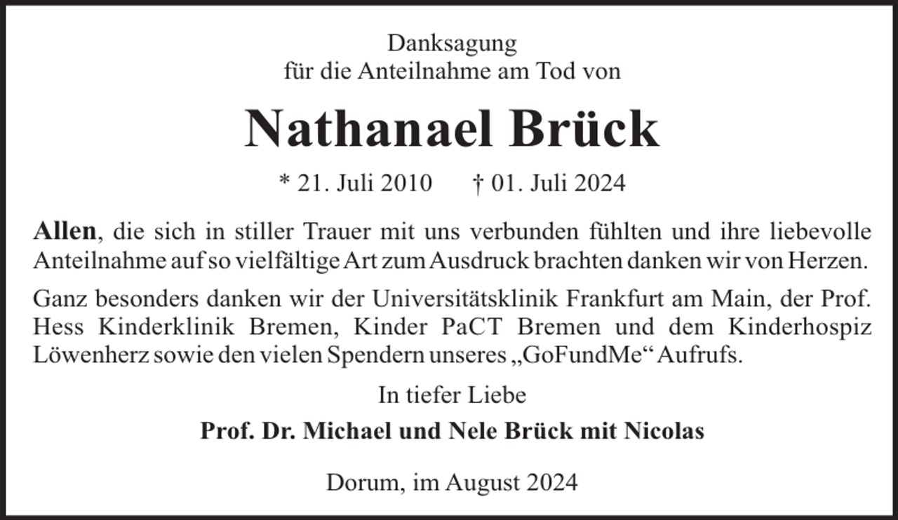 <p>Danksagung<br />für die Anteilnahme am Tod von</p><p>Nathanael Brück<br />* 21. Juli 2010</p><p>† 01. Juli 2024</p><p>Allen, die sich in stiller Trauer mit uns verbunden fühlten und ihre liebevolle<br />Anteilnahme auf so vielfältigeArt zumAusdruck brachten danken wir von Herzen.<br />Ganz besonders danken wir der Universitätsklinik Frankfurt am Main, der Prof.<br />Hess Kinderklinik Bremen, Kinder PaCT Bremen und dem Kinderhospiz<br />Löwenherz sowie den vielen Spendern unseres „GoFundMe“Aufrufs.<br />In tiefer Liebe<br />Prof. Dr. Michael und Nele Brück mit Nicolas<br />Dorum, im August 2024</p>