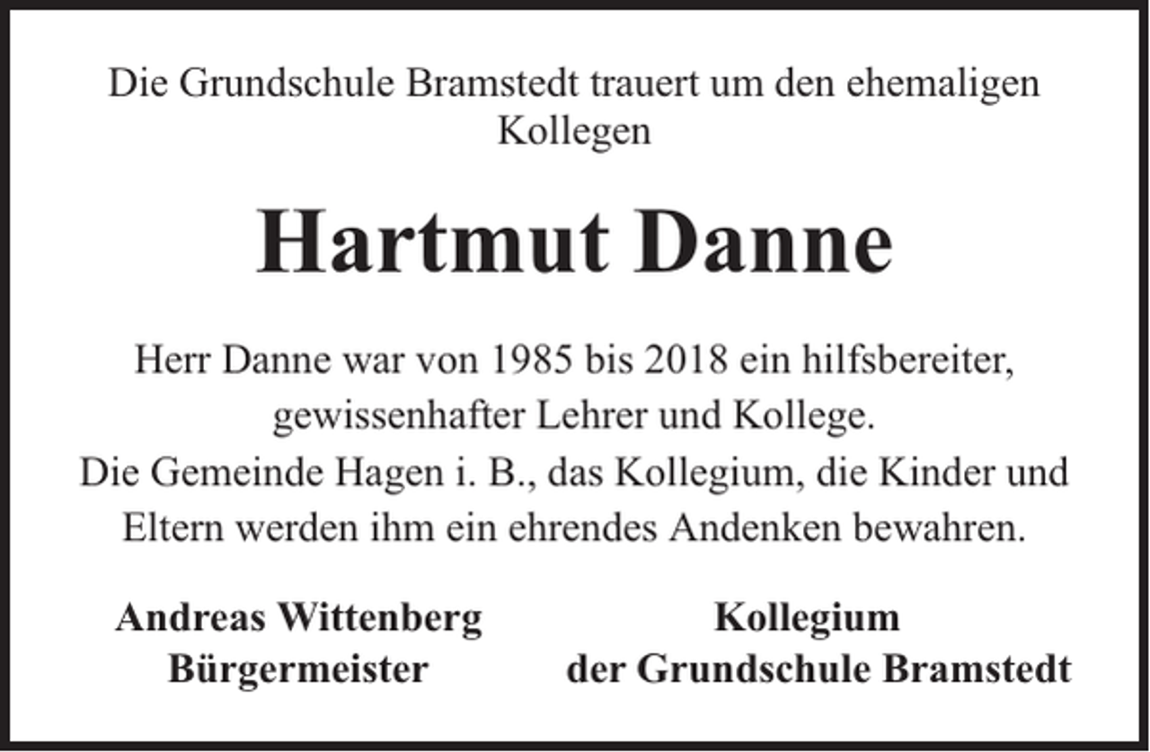 <p>Die Grundschule Bramstedt trauert um den ehemaligen<br />Kollegen</p><p>Hartmut Danne<br />Herr Danne war von 1985 bis 2018 ein hilfsbereiter,<br />gewissenhafter Lehrer und Kollege.<br />Die Gemeinde Hagen i. B., das Kollegium, die Kinder und<br />Eltern werden ihm ein ehrendes Andenken bewahren.<br />Andreas Wittenberg<br />Bürgermeister</p><p>Kollegium<br />der Grundschule Bramstedt</p>