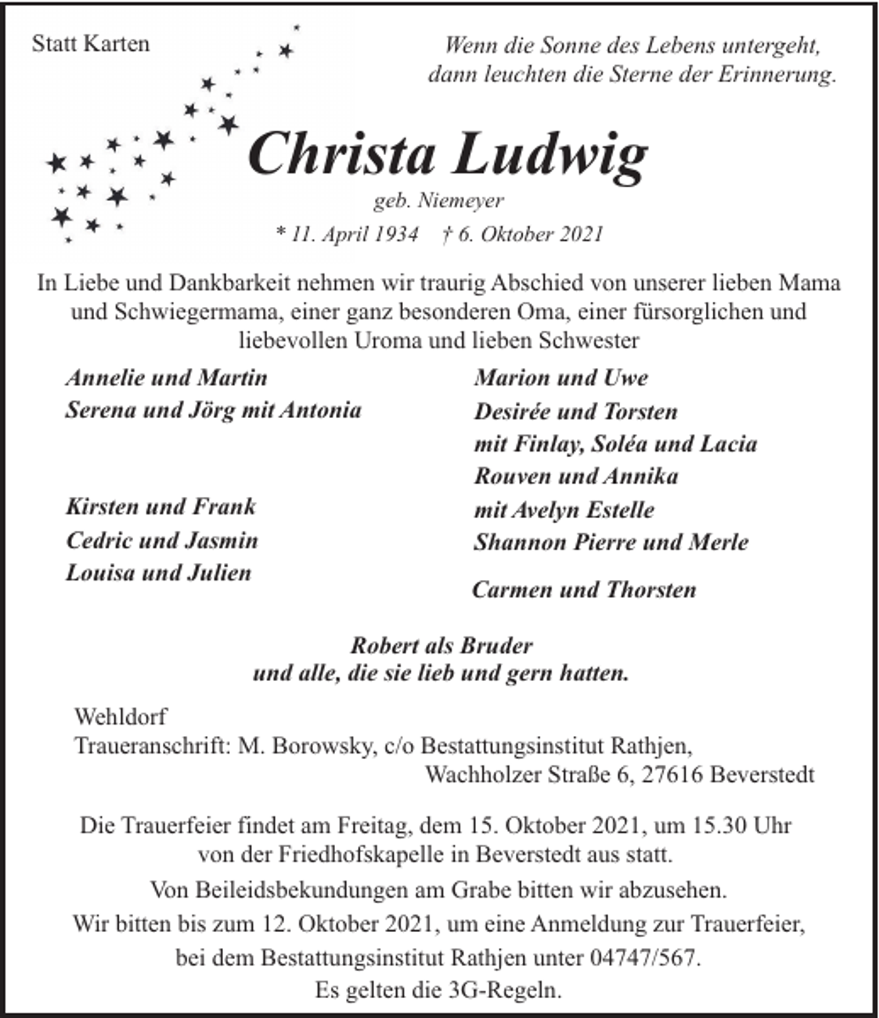 <p>Statt Karten</p><p>Wenn die Sonne des Lebens untergeht,<br />dann leuchten die Sterne der Erinnerung.</p><p>Christa Ludwig<br />geb. Niemeyer<br />* 11. April 1934 † 6. Oktober 2021</p><p>In Liebe und Dankbarkeit nehmen wir traurig Abschied von unserer lieben Mama<br />und Schwiegermama, einer ganz besonderen Oma, einer fürsorglichen und<br />liebevollen Uroma und lieben Schwester<br />Annelie und Martin<br />Serena und Jörg mit Antonia</p><p>Kirsten und Frank<br />Cedric und Jasmin<br />Louisa und Julien</p><p>Marion und Uwe<br />Desirée und Torsten<br />mit Finlay, Soléa und Lacia<br />Rouven und Annika<br />mit Avelyn Estelle<br />Shannon Pierre und Merle<br />Carmen und Thorsten</p><p>Robert als Bruder<br />und alle, die sie lieb und gern hatten.<br />Wehldorf<br />Traueranschrift: M. Borowsky, c/o Bestattungsinstitut Rathjen,<br />Wachholzer Straße 6, 27616 Beverstedt<br />Die Trauerfeier findet am Freitag, dem 15. Oktober 2021, um 15.30 Uhr<br />von der Friedhofskapelle in Beverstedt aus statt.<br />Von Beileidsbekundungen am Grabe bitten wir abzusehen.<br />Wir bitten bis zum 12. Oktober 2021, um eine Anmeldung zur Trauerfeier,<br />bei dem Bestattungsinstitut Rathjen unter 04747/567.<br />Es gelten die 3G-Regeln.</p>