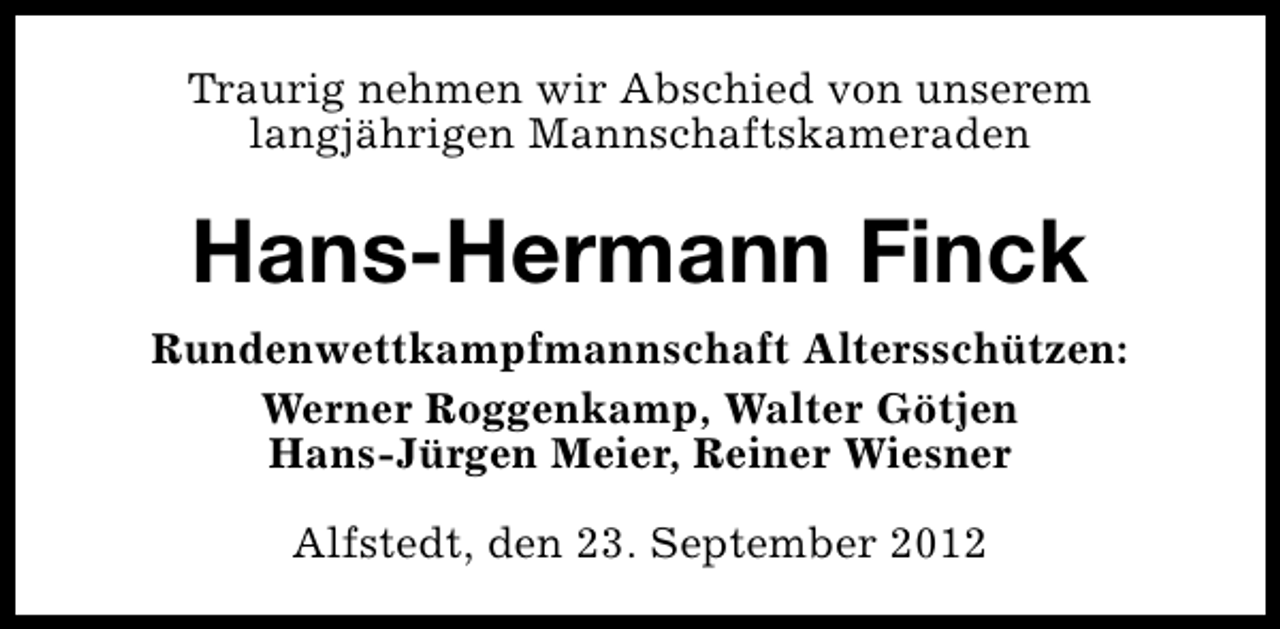 <p>Traurig nehmen wir Abschied von unserem<br />langjährigen Mannschaftskameraden</p><p>Hans-Hermann Finck<br />Rundenwettkampfmannschaft Altersschützen:<br />Werner Roggenkamp, Walter Götjen<br />Hans-Jürgen Meier, Reiner Wiesner<br />Alfstedt, den 23. September 2012</p>