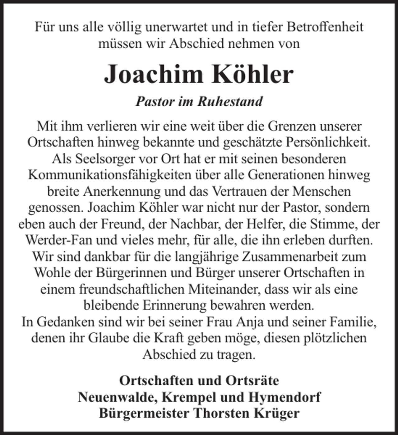 <p>Für uns alle völlig unerwartet und in tiefer Betroﬀenheit<br />müssen wir Abschied nehmen von</p><p>Joachim Köhler<br />Pastor im Ruhestand</p><p>Mit ihm verlieren wir eine weit über die Grenzen unserer<br />Ortschaften hinweg bekannte und geschätzte Persönlichkeit.<br />Als Seelsorger vor Ort hat er mit seinen besonderen<br />Kommunikationsfähigkeiten über alle Generationen hinweg<br />breite Anerkennung und das Vertrauen der Menschen<br />genossen. Joachim Köhler war nicht nur der Pastor, sondern<br />eben auch der Freund, der Nachbar, der Helfer, die Stimme, der<br />Werder-Fan und vieles mehr, für alle, die ihn erleben durften.<br />Wir sind dankbar für die langjährige Zusammenarbeit zum<br />Wohle der Bürgerinnen und Bürger unserer Ortschaften in<br />einem freundschaftlichen Miteinander, dass wir als eine<br />bleibende Erinnerung bewahren werden.<br />In Gedanken sind wir bei seiner Frau Anja und seiner Familie,<br />denen ihr Glaube die Kraft geben möge, diesen plötzlichen<br />Abschied zu tragen.<br />Ortschaften und Ortsräte<br />Neuenwalde, Krempel und Hymendorf<br />Bürgermeister Thorsten Krüger</p>