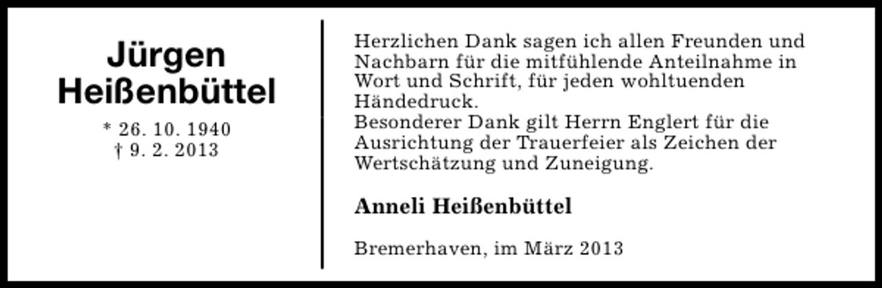 <p>Jürgen<br />Heißenbüttel<br />* 26. 10. 1940<br />† 9. 2. 2013</p><p>Herzlichen Dank sagen ich allen Freunden und<br />Nachbarn für die mitfühlende Anteilnahme in<br />Wort und Schrift, für jeden wohltuenden<br />Händedruck.<br />Besonderer Dank gilt Herrn Englert für die<br />Ausrichtung der Trauerfeier als Zeichen der<br />Wertschätzung und Zuneigung.</p><p>Anneli Heißenbüttel<br />Bremerhaven, im März 2013</p>