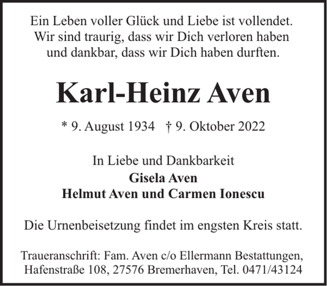 <p>Ein Leben voller Glück und Liebe ist vollendet.<br />Wir sind traurig, dass wir Dich verloren haben<br />und dankbar, dass wir Dich haben durften.</p><p>Karl-Heinz Aven<br />* 9. August 1934 † 9. Oktober 2022<br />In Liebe und Dankbarkeit<br />Gisela Aven<br />Helmut Aven und Carmen Ionescu<br />Die Urnenbeisetzung findet im engsten Kreis statt.<br />Traueranschrift: Fam. Aven c/o Ellermann Bestattungen,<br />Hafenstraße 108, 27576 Bremerhaven, Tel. 0471/43124</p>